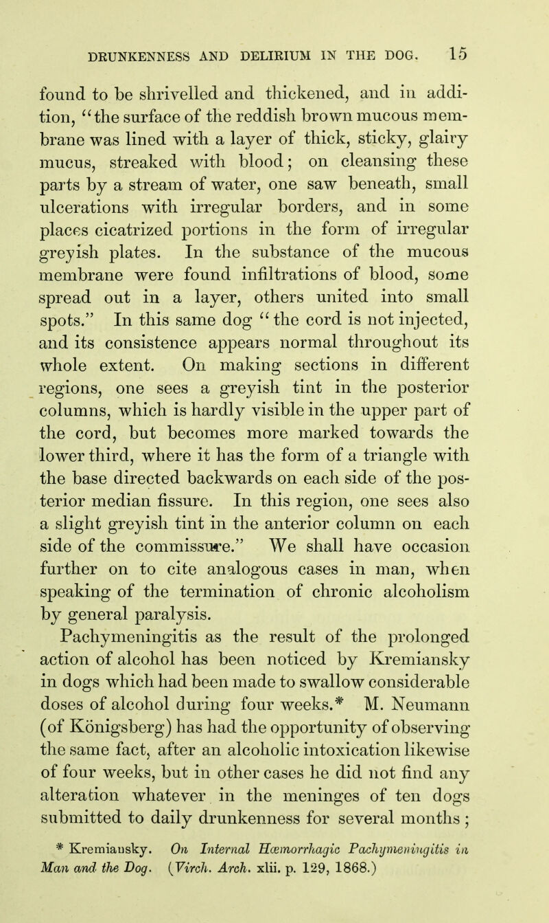 found to be shrivelled and thickened, and in addi- tion, the surface of the reddish brown mucous mem- brane was lined with a layer of thick, sticky, glairy mucus, streaked with blood; on cleansing these parts by a stream of water, one saw beneath, small ulcerations with irregular borders, and in some places cicatrized portions in the form of irregular greyish plates. In the substance of the mucous membrane were found infiltrations of blood, some spread out in a layer, others united into small spots. In this same dog the cord is not injected, and its consistence appears normal throughout its whole extent. On making sections in different regions, one sees a greyish tint in the posterior columns, which is hardly visible in the upper part of the cord, but becomes more marked towards the lower third, where it has the form of a triangle with the base directed backwards on each side of the pos- terior median fissure. In this region, one sees also a slight greyish tint in the anterior column on each side of the commissure. We shall have occasion further on to cite analogous cases in man, when speaking of the termination of chronic alcoholism by general paralysis. Pachymeningitis as the result of the prolonged action of alcohol has been noticed by Kremiansky in dogs which had been made to swallow considerable doses of alcohol during four weeks.* M. Neumann (of Konigsberg) has had the opportunity of observing the same fact, after an alcoholic intoxication likewise of four weeks, but in other cases he did not find any alteration whatever in the meninges of ten dogs submitted to daily drunkenness for several months ; * Kremiausky. On Internal Hcemorrhagic Pacliijmeningitis in Man and the Bog. {Virch. Arch. xlii. p. 129, 1868.)