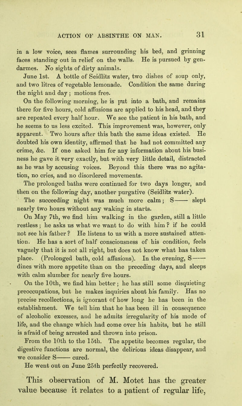 in a low voice, sees flames surrounding his bed, and grinning faces standing out in relief on the walls. He is pursued by gen- darmes. No sights of dirty animals. June 1st. A bottle of Seidlitz water, two dishes of soup only, and two litres of vegetable lemonade. Condition the same during the night and day ; motions free. On the following morning, he is put into a bath, and remains there for five hours, cold affusions are applied to his head, and they are repeated every half hour. We see the patient in his bath, and he seems to us less excited. This improvement was, however, only apparent. Two hours after this bath the same ideas existed. He doubted his own identity, affirmed that he had not committed any crime, &c. If one asked him for any information about his busi- ness he gave it very exactly, but with very little detail, distracted as he was by accusing voices. Beyond this there was no agita- tion, no cries, and no disordered movements. The prolonged baths were continued for two days longer, and then on the following day, another purgative (Seidlitz water). The succeeding night was much more calm; S slept nearly two hours without any waking in starts. On May 7th, we find him walking in the garden, still a little restless; he asks us what we want to do with him ? if he could not see his father ? He listens to us with a more sustained atten- tion. He has a sort of half consciousness of his condition, feels vaguely that it is not all right, but does not know what has taken place. (Prolonged bath, cold affusions). In the evening, S dines with more appetite than on the preceding days, and sleeps with calm slumber for nearly five hours. On the 10th, we find him better ; he has still some disquieting preoccupations, but he makes inquiries about his family. Has no precise recollections, is ignorant of how long he has been in the establishment. We tell him that he has been ill in consequence of alcoholic excesses, and he admits irregularity of his mode of life, and the change which had come over his habits, but he still is afraid of being arrested and thrown into prison. From the 10th to the 15th. The appetite becomes regular, the digestive functions are normal, the delirious ideas disappear, and we consider S cured. He went out on June 25th perfectly recovered. This observation of M. Motet has the greater value because it relates to a patient of regular life,