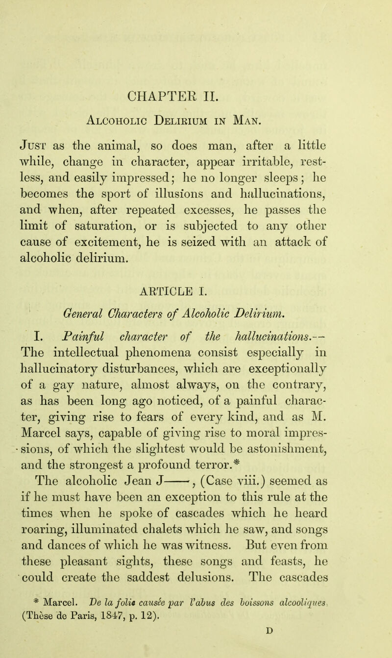 Alcoholic Delirium in Man. Just as the animal, so does maiij after a little while, change in character, appear irritable, rest- less, and easily impressed; he no longer sleeps ; he becomes the sport of illusions and hallucinations, and when, after repeated excesses, he passes the limit of saturation, or is subjected to any other cause of excitement, he is seized with an attack of alcoholic delirium. ARTICLE I. ' General Characters of Alcoholic Delirium, I. Painful character of the hallucinations.— The intellectual phenomena consist especially in hallucinatory disturbances, which are exceptionally of a gay nature, almost always, on the contrary, as has been long ago noticed, of a painful charac- ter, giving rise to fears of every kind, and as M. Marcel says, capable of giving rise to moral impres- • sions, of which the slightest would be astonishment, and the strongest a profound terror.* The alcoholic Jean J ^ (Case viii.) seemed as if he must have been an exception to this rule at the times when he spoke of cascades which he heard roaring, illuminated chalets which he saw, and songs and dances of which he was witness. But even from these pleasant sights, these songs and feasts, he could create the saddest delusions. The cascades * Marcel. De la folu causee'par Vabus des hoissons alcooliques. (These de Paris, 184.7, p. 12). D