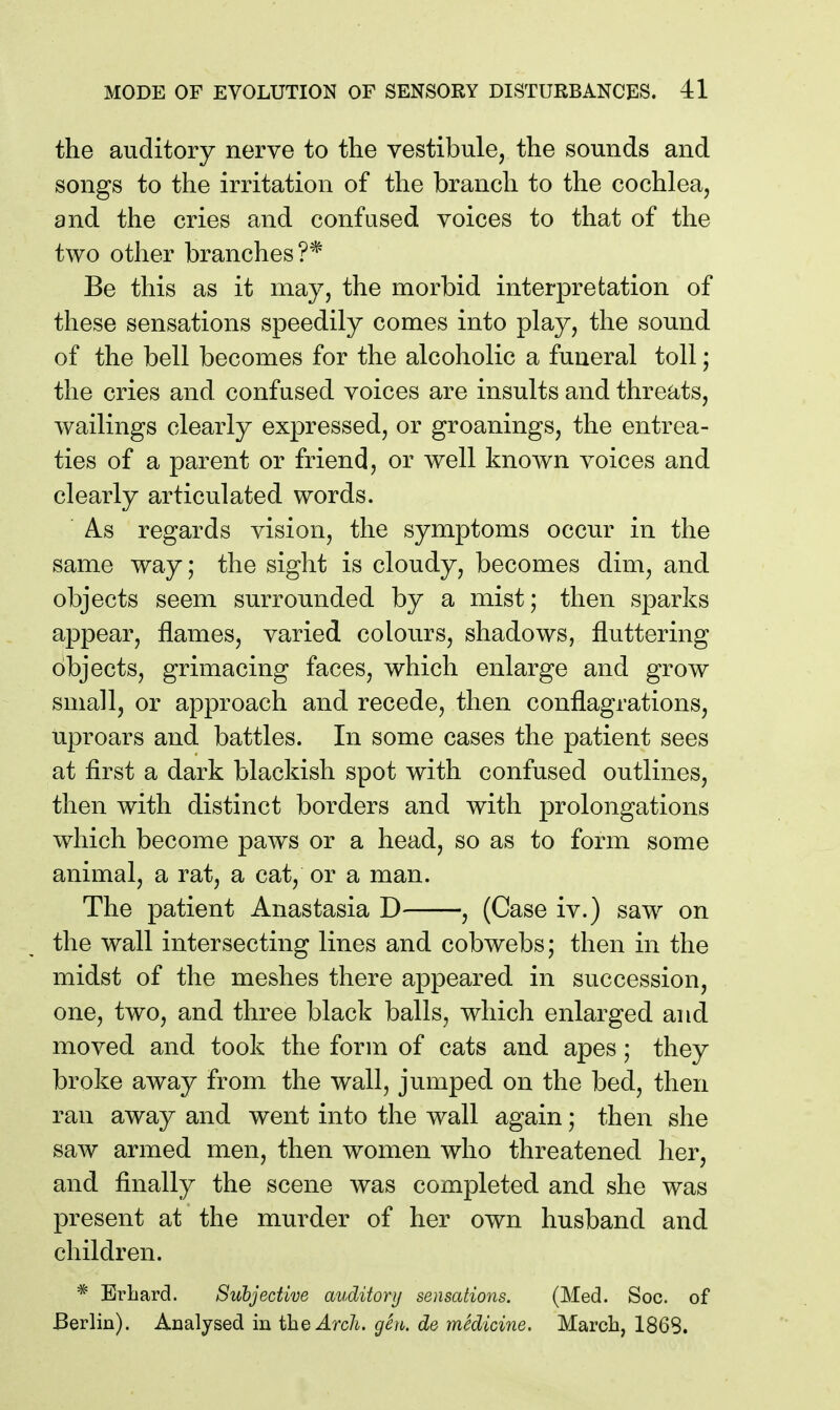 the auditory nerve to the vestibule, the sounds and songs to the irritation of the branch to the cochlea, and the cries and confused voices to that of the two other branches?* Be this as it may, the morbid interpretation of these sensations speedily comes into play, the sound of the bell becomes for the alcoholic a funeral toll; the cries and confused voices are insults and threats, wailings clearly expressed, or groanings, the entrea- ties of a parent or friend, or well known voices and clearly articulated words. As regards vision, the symptoms occur in the same way; the sight is cloudy, becomes dim, and objects seem surrounded by a mist; then sparks appear, flames, varied colours, shadows, fluttering objects, grimacing faces, which enlarge and grow small, or approach and recede, then conflagrations, uproars and battles. In some cases the patient sees at first a dark blackish spot with confused outlines, then with distinct borders and with prolongations which become paws or a head, so as to form some animal, a rat, a cat, or a man. The patient Anastasia D , (Case iv.) saw on the wall intersecting lines and cobwebs; then in the midst of the meshes there appeared in succession, one, two, and three black balls, which enlarged and moved and took the form of cats and apes; they broke away from the wall, jumped on the bed, then ran away and went into the wall again; then she saw armed men, then women who threatened her, and finally the scene was completed and she was present at the murder of her own husband and children. * Erhard. Subjective auditory sensations. (Med. Soc. of Berlin). Analysed in ihQArcli. gen. de medicine. March, 1868.