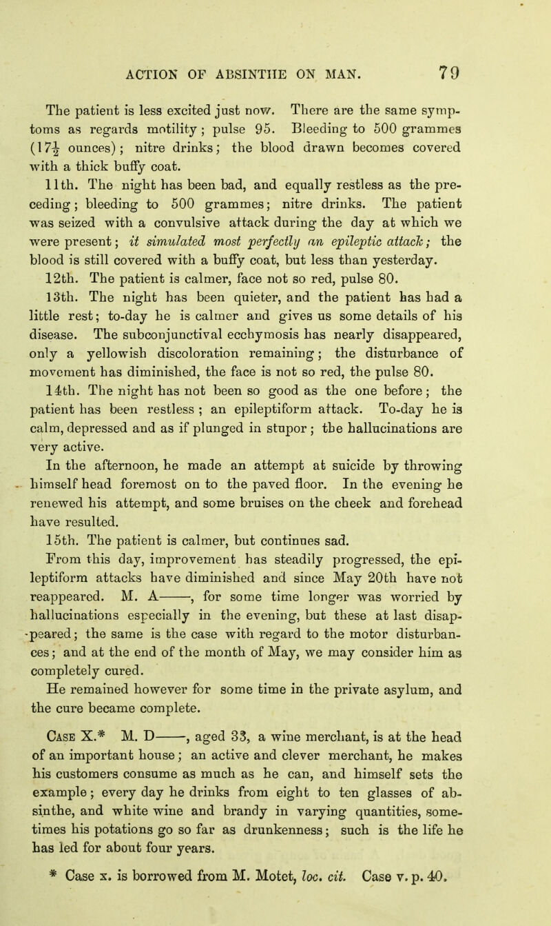 The patient is less excited just now. There are the same symp- toms as regards motility ; pulse 95. Bleeding to 500 grammes (17^ ounces); nitre drinks; the blood drawn becomes covered with a thick buffy coat. 11th. The night has been bad, and equally restless as the pre- ceding ; bleeding to 500 grammes; nitre drinks. The patient was seized with a convulsive attack during the day at which we were present; it simulated most 'perfectly an epileptic attack; the blood is still covered with a bufiy coat, but less than yesterday. 12th. The patient is calmer, face not so red, pulse 80. 13th. The night has been quieter, and the patient has had a little rest; to-day he is calmer and gives us some details of his disease. The subconjunctival ecchymosis has nearly disappeared, only a yellowish discoloration remaining; the disturbance of movement has diminished, the face is not so red, the pulse 80. l^jth. The night has not been so good as the one before; the patient has been restless ; an epileptiform attack. To-day lie is calm, depressed and as if plunged in stupor ; the hallucinations are very active. In the afternoon, he made an attempt at suicide by throwing himself head foremost on to the paved jBioor. In the evening he renewed his attempt, and some bruises on the cheek and forehead have resulted. 15th. The patient is calmer, but continues sad. From this day, improvement has steadily progressed, the epi- leptiform attacks have diminished and since May 20th have not reappeared. M. A , for some time longer was worried by hallucinations especially in the evening, but these at last disap- peared; the same is the case with regard to the motor disturban- ces ; and at the end of the month of May, we may consider him as completely cured. He remained however for some time in the private asylum, and the cure became complete. Case X.* M. D , aged 33, a wine merchant, is at the head of an important house; an active and clever merchant, he makes his customers consume as much as he can, and himself sets the example; every day he drinks from eight to ten glasses of ab- sinthe, and white wine and brandy in varying quantities, some- times his potations go so far as drunkenness; such is the life he has led for about four years. Case X. is borrowed from M. Motet, loc, cit. Case v. p. 40.