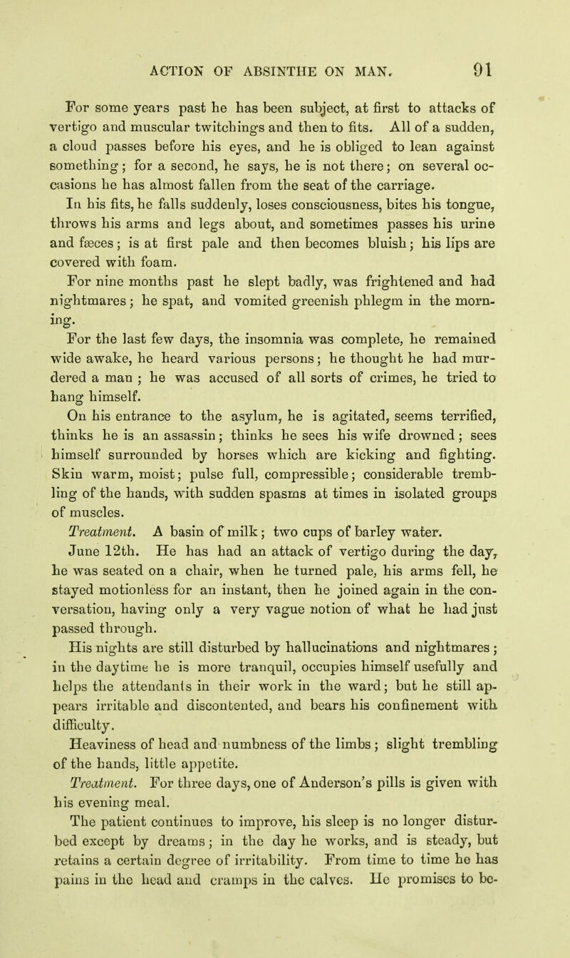 For some years past he has been subject, at first to attacks of vertigo and muscular twitchings and then to fits. All of a sudden, a cloud passes before his eyes, and he is obliged to lean against something; for a second, he says, he is not there; on several oc- casions he has almost fallen from the seat of the carriage. Iq his fits, he falls suddenly, loses consciousness, bites his tongue, throws his arms and legs about, and sometimes passes his urine and faBces; is at first pale and then becomes bluish; his lips are covered with foam. For nine months past he slept badly, was frightened and had nightmares; he spat, and vomited greenish phlegm in the morn- For the last few days, the insomnia was complete, he remained wide awake, he heard various persons; he thought he had mur- dered a man ; he was accused of all sorts of crimes, he tried to hang himself. On his entrance to the asylum, he is agitated, seems terrified, thinks he is an assassin; thinks he sees his wife drowned; sees himself surrounded by horses which are kicking and fighting. Skin warm, moist; pulse full, compressible; considerable tremb- ling of the hands, with sudden spasms at times in isolated groups of muscles. Treatment. A basin of milk; two cups of barley water. June 12th. He has had an attack of vertigo during the day^ he was seated on a chair, when he turned pale, his arms fell, he stayed motionless for an instant, then he joined again in the con- versation, having only a very vague notion of what he had just passed through. His nights are still disturbed by hallucinations and nightmares j in the daytime he is more tranquil, occupies himself usefully and helps the attendants in their work in the ward; but he still ap- pears irritable and discontented, and bears his confinement with difficulty. Heaviness of head and numbness of the limbs ; slight trembling of the hands, little appetite. Treatment. For three days, one of Anderson's pills is given with his evening meal. The patient continues to improve, his sleep is no longer distur- bed except by dreams; in the day he works, and is steady, but retains a certain degree of irritability. From time to time he has pains in the head and cramps in the calves. He promises to be-