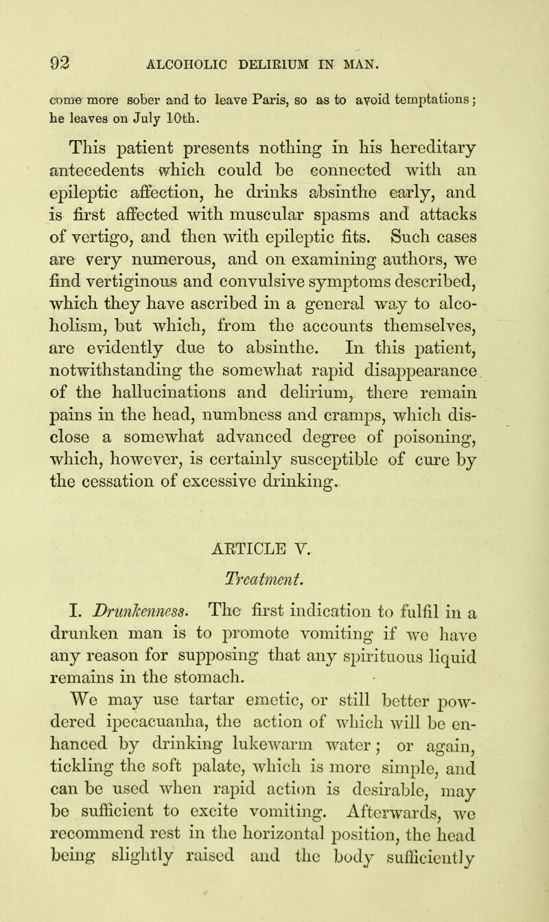 come more sober and to leave Paris, so as to avoid temptations; he leaves on July 10th. This patient presents nothing in his hereditary antecedents which could be connected with an epileptic affection, he drinks absinthe early, and is first affected with muscular spasms and attacks of vertigo, and then with epileptic fits. Such cases are very numerous, and on examining authors, we find vertiginous and convulsive symptoms described, which they have ascribed in a general way to alco- holism, but which, from the accounts themselves, are evidently due to absinthe. In this patient, notwithstanding the somewhat rapid disappearance, of the hallucinations and delirium, there remain pains in the head, numbness and cramps, which dis- close a somewhat advanced degree of poisoning, which, however, is certainly susceptible of cure by the cessation of excessive drinking. AETICLE Y. Treatment. I. Dnmlcenness. The first indication to fulfil in a drunken man is to promote vomiting if we have any reason for supposing that any spirituous liquid remains in the stomach. We may use tartar emetic, or still better pow- dered ipecacuanha, the action of which will be en- hanced by drinking lukewarm water; or again, tickling the soft palate, which is more simple, and can be used when rapid action is desirable, may be sufficient to excite vomiting. Afterwards, wc recommend rest in the horizontal position, the head being slightly raised and the body sufficiently