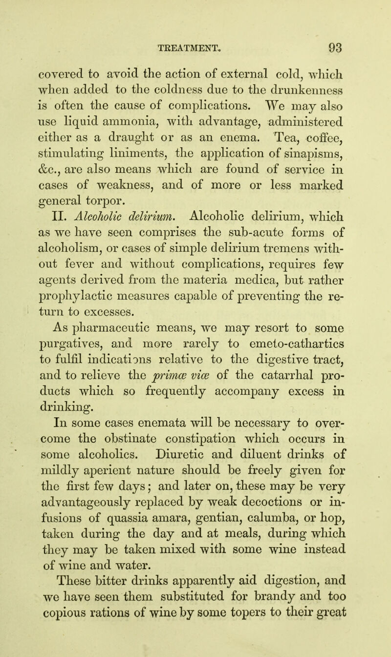 covered to avoid the action of external cold, which when added to the coldness due to the drunkenness is often the cause of complications. We may also use liquid ammonia, with advantage, administered either as a draught or as an enema. Tea, coffee, stimulating liniments, the application of sinapisms, &c., are also means which are found of service in cases of weakness, and of more or less marked general torpor. II. Alcoholic delirium. Alcoholic delirium, which as we have seen comprises the sub-acute forms of alcoholism, or cases of simple delirium tremens with- out fever and without complications, requires few agents derived from the materia medica, but rather prophylactic measures capable of preventing the re- turn to excesses. As pharmaceutic means, we may resort to some purgatives, and more rarely to emeto-cathartics to fulfil indications relative to the digestive tract, and to relieve the primce vice of the catarrhal pro- ducts which so frequently accompany excess in drinking. In some cases enemata will be necessary to over- come the obstinate constipation which occurs in some alcoholics. Diuretic and diluent drinks of mildly aperient nature should be freely given for the first few days; and later on, these may be very advantageously replaced by weak decoctions or in- fusions of quassia amara, gentian, calumba, or hop, taken during the day and at meals, during which they may be taken mixed with some wine instead of wine and water. These bitter drinks apparently aid digestion, and we have seen them substituted for brandy and too copious rations of wine by some topers to their great