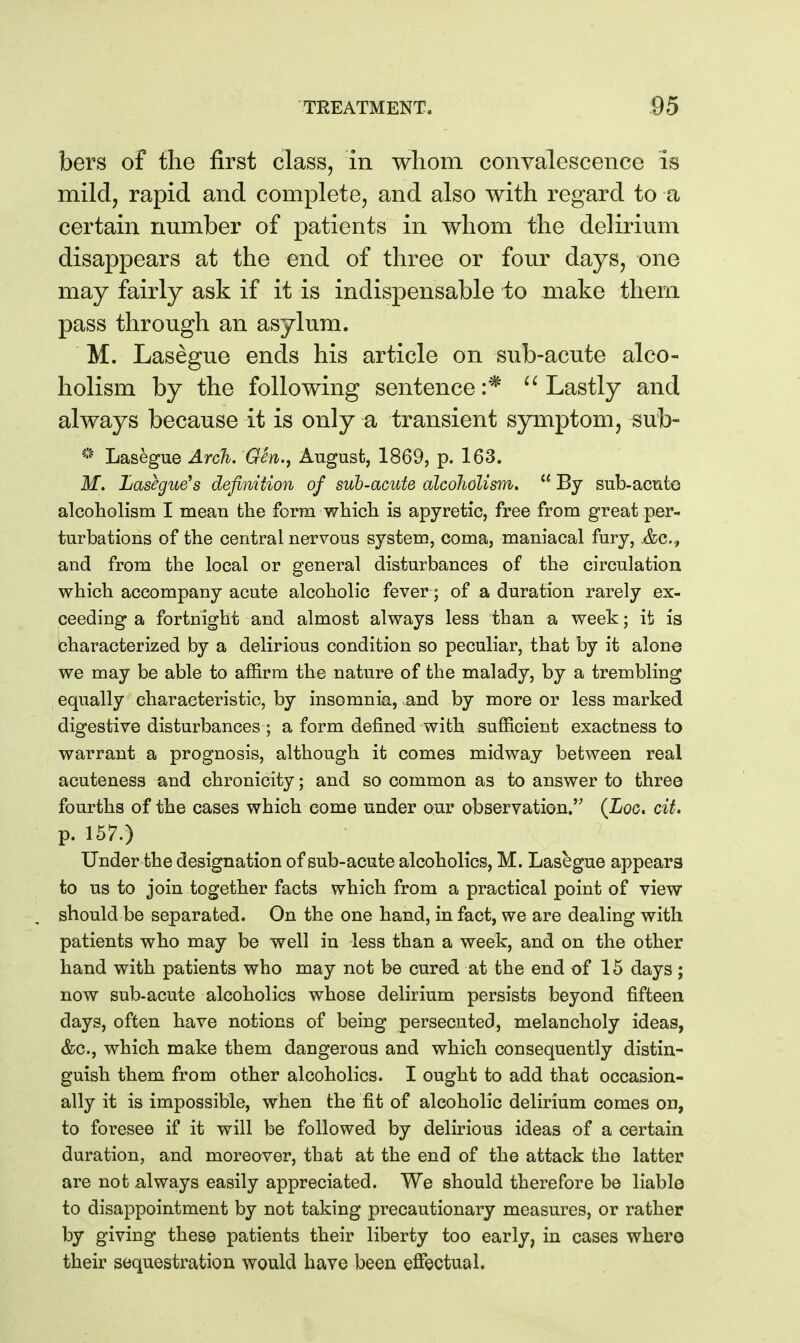 bers of the first class, in whom convalescence is mild, rapid and complete, and also with regard to a certain number of patients in whom the delirium disappears at the end of three or four days, one may fairly ask if it is indispensable to make them pass through an asylum. M. Lasegue ends his article on sub-acute alco- holism by the following sentence :* Lastly and always because it is only a transient symptom, sul> Lasegue Arch. GSn.^ August, 1869, p. 163. M. Lasegue^s definition of sub-acute alcoholism,  By sub-acute alcoholism I mean fclie form which is apyretic, free from great per- turbations of the central nervous system, coma, maniacal fury, .&c., and from the local or general disturbances of the circulation which accompany acute alcoholic fever; of a duration rarely ex- ceeding a fortnight and almost always less than a week; it is bharacterized by a delirious condition so peculiar, that by it alone we may be able to affirm the nature of the malady, by a trembling equally characteristic, by insomnia, and by more or less marked digestive disturbances ; a form defined with sufficient exactness to warrant a prognosis, although it comes midway between real acuteness and chronicity; and so common as to answer to three fourths of the cases which come under our observation. (Loc. cit, p. 157.) Under the designation of sub-acute alcoholics, M. Lasegue appears to us to join together facts which from a practical point of view should be separated. On the one hand, in fact, we are dealing with patients who may be well in less than a week, and on the other hand with patients who may not be cured at the end of 15 days; now sub-acute alcoholics whose delirium persists beyond fifteen days, often have notions of being persecuted, melancholy ideas, &c., which make them dangerous and which consequently distin- guish them from other alcoholics. I ought to add that occasion- ally it is impossible, when the fit of alcoholic delirium comes on, to foresee if it will be followed by delirious ideas of a certain duration, and moreover, that at the end of the attack the latter are not always easily appreciated. We should therefore be liable to disappointment by not taking precautionary measures, or rather by giving these patients their liberty too early, in cases where their sequestration would have been effectual.