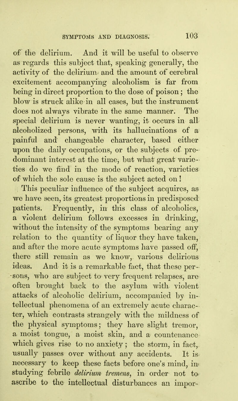 of tlie delirium. And it will be useful to observe as regards this subject that, speaking generally, the activity of the delirium and the amount of cerebral excitement accompanying alcoholism is far from being in direct proportion to the dose of poison; the blow is struck alike in all cases, but the instrument does not always vibrate in the same manner. The special delirium is never wanting, it occurs in all alcoholized persons, with its hallucinations of a painful and changeable character, based either upon the daily occupations, or the subjects of pre- dominant interest at the time, but what great varie- ties do we find in the mode of reaction, varieties of which the sole cause is the subject acted on! This peculiar influence of the subject acquires, as we have seen, its greatest proportions in predisposed patients. Frequently, in this class of alcoholics, a violent delirium follows excesses in drinking, without the intensity of the symptoms bearing any relation to the quantity of liquor they have taken, and after the more acute symptoms have passed off, there still remain as we know, various delirious ideas. And it is a remarkable fact, that these per- -sons, who are subject to very frequent relapses, are often brought back to the asylum with violent attacks of alcoholic delirium, accompanied by in- tellectual phenomena of an extremely acute charac- ter, which contrasts strangely with the mildness of the physical symptoms; they have slight tremor, a moist tongue, a moist skin, and a countenance which gives rise to no anxiety ; the storm, in fact, usually passes over without any accidents. It is necessary to keep these facts before one's mind, in* studying febrile delirium tremens^ in order not to- ascribe to the intellectual disturbances an impor-