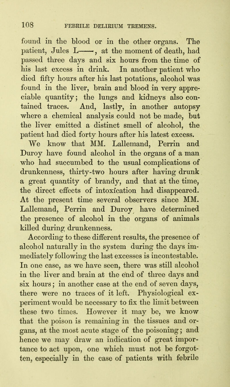 found in the blood or in the other organs. The patient, Jules L— j at the moment of death, had passed three days and six honrs from the time of his last excess in drink. In another patient who died fifty hours after his last potations, alcohol was found in the liver, brain and blood in yery appre- ciable quantity; the lungs and kidneys also con- tained traces. And, lastly, in another autopsy where a chemical analysis could not be made, but the liver emitted a distinct smell of alcohol, the patient had died forty hours after his latest excess. We know that MM. Lallemand, Perrin and Duroy have found alcohol in the organs of a man who had succumbed to the usual complications of drunkenness, thirty-two hours after having drunk a great quantity of brandy, and that at the time, the direct effects of intoxication had disappeared. At the present time several observers since MM. Lallemand, Perrin and Duroy have determined the presence of alcohol in the organs of animals killed during drunkenness. According to these different results, the presence of alcohol naturally in the system during the days im- mediately following the last excesses is incontestable. In one case, as we have seen, there was still alcohol in the liver and brain at the end of three days and six hours; in another case at the end of seven days, there were no traces of it left. Physiological ex- periment would be necessary to fix the limit between these two times. However it may be, we know that the poison is remaining in the tissues and or- gans, at the most acute stage of the poisoning; and hence we may draw an indication of great impor- tance to act upon, one which must not be forgot- ten, especially in the case of patients with febrile