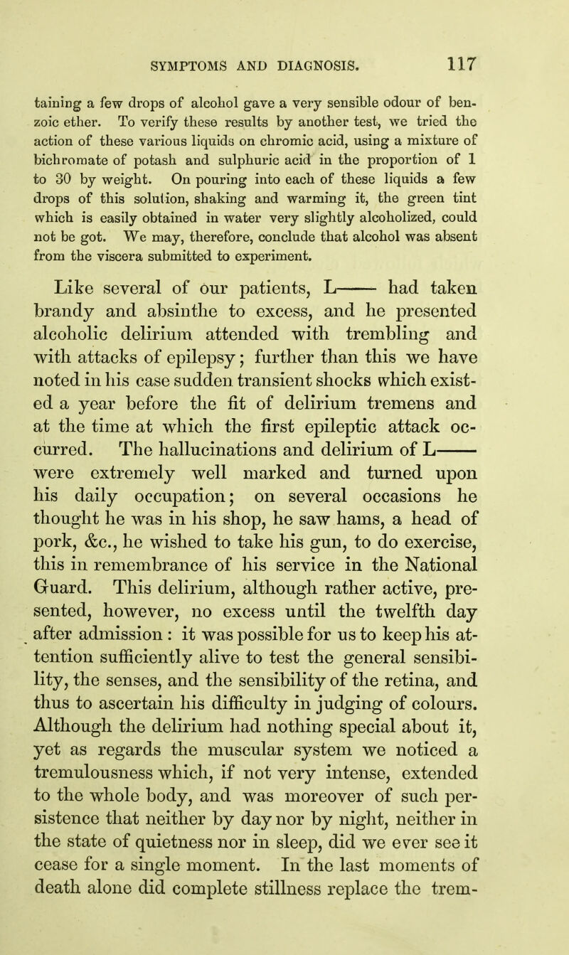 taining a few drops of aleoliol gave a very sensible odour of ben- zoic ether. To verify these results by another test, we tried the action of these various liquids on chromic acid, using a mixture of bichromate of potash and sulphuric acid in the proportion of 1 to 30 by weight. On pouring into each of these liquids a few drops of this solution, shaking and warming it, the green tint which is easily obtained in water very slightly alcoholized, could not be got. We may, therefore, conclude that alcohol was absent from the viscera submitted to experiment. Like several of our patients, L had taken brandy and absinthe to excess, and he presented alcoholic delirium, attended with trembling and with attacks of epilepsy; further than this we have noted in his case sudden transient shocks which exist- ed a year before the fit of delirium tremens and at the time at which the first epileptic attack oc- curred. The hallucinations and delirium of L were extremely well marked and turned upon his daily occupation; on several occasions he thought he was in his shop, he saw hams, a head of pork, &c., he wished to take his gun, to do exercise, this in remembrance of his service in the National Guard. This delirium, although rather active, pre- sented, however, no excess until the twelfth day after admission : it was possible for us to keep his at- tention sufficiently alive to test the general sensibi- lity, the senses, and the sensibility of the retina, and thus to ascertain his difficulty in judging of colours. Although the delirium had nothing special about it, yet as regards the muscular system we noticed a tremulousness which, if not very intense, extended to the whole body, and was moreover of such per- sistence that neither by day nor by night, neither in the state of quietness nor in sleep, did we ever see it cease for a single moment. In the last moments of death alone did complete stillness replace the trem-