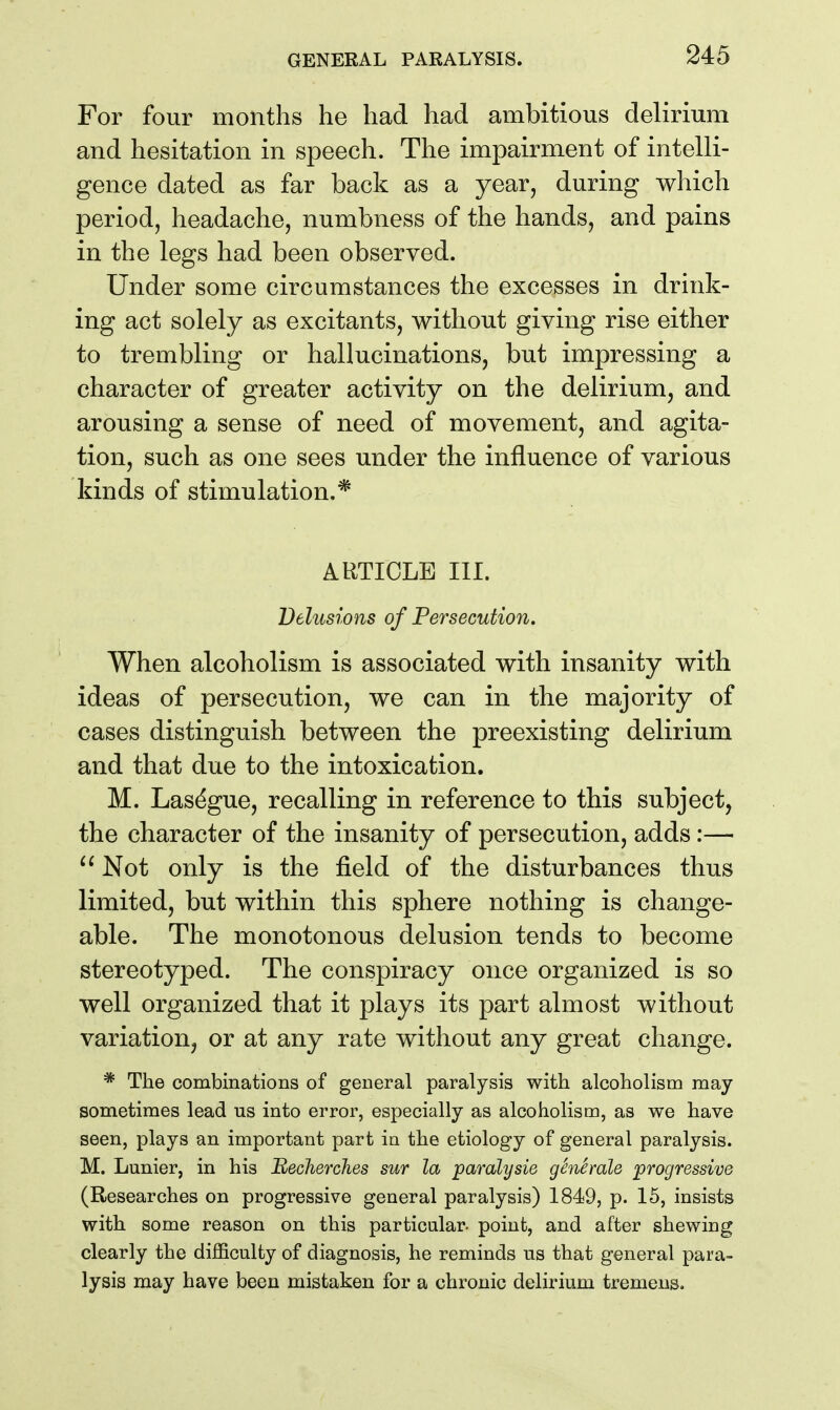 For four months he had had ambitious delirium and hesitation in speech. The impairment of intelli- gence dated as far back as a year, during which period, headache, numbness of the hands, and pains in the legs had been observed. Under some circumstances the excesses in drink- ing act solely as excitants, without giving rise either to trembling or hallucinations, but impressing a character of greater activity on the delirium, and arousing a sense of need of movement, and agita- tion, such as one sees under the influence of various kinds of stimulation.* ARTICLE III. Delusions of Persecution. When alcoholism is associated with insanity with ideas of persecution, we can in the majority of cases distinguish between the preexisting delirium and that due to the intoxication. M. Las^gue, recalling in reference to this subject, the character of the insanity of persecution, adds:— Not only is the field of the disturbances thus limited, but within this sphere nothing is change- able. The monotonous delusion tends to become stereotyped. The conspiracy once organized is so well organized that it plays its part almost without variation, or at any rate without any great change. * The combinations of general paralysis with alcoholism may sometimes lead us into error, especially as alcoholism, as we have seen, plays an important part in the etiology of general paralysis. M. Lunier, in his Becherches sur la paralysie gSnimle progressive (Researches on progressive general paralysis) 1849, p. 15, insists with some reason on this particular, point, and after shewing clearly the difficulty of diagnosis, he reminds us that general para- lysis may have been mistaken for a chronic delirium tremens.