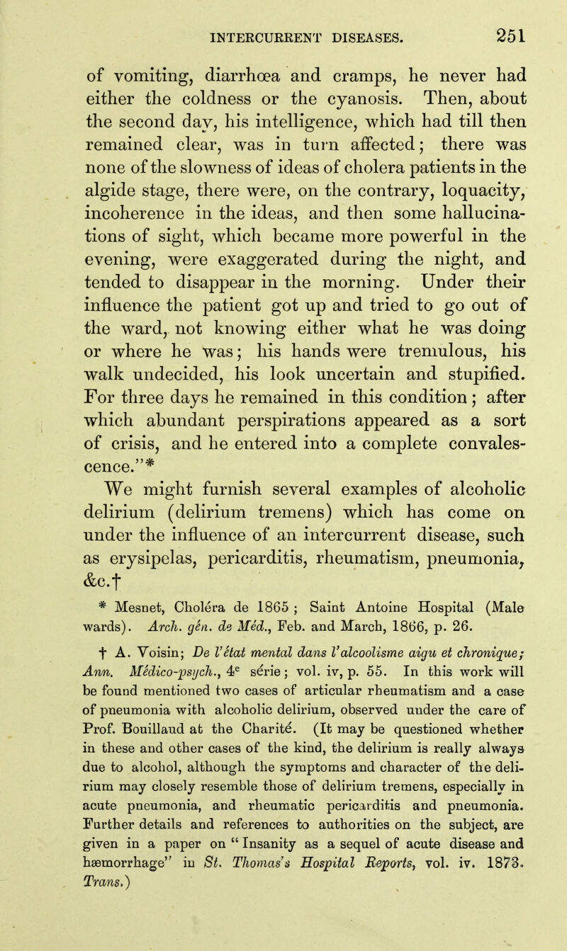 of vomiting, diarrhoea and cramps, he never had either the coldness or the cyanosis. Then, about the second day, his intelligence, which had till then remained clear, was in turn affected; there was none of the slowness of ideas of cholera patients in the algide stage, there were, on the contrary, loquacity, incoherence in the ideas, and then some hallucina- tions of sight, which became more powerful in the evening, were exaggerated during the night, and tended to disappear in the morning. Under their influence the patient got up and tried to go out of the ward, not knowing either what he was doing or where he was; his hands were tremulous, his walk undecided, his look uncertain and stupified. For three days he remained in this condition; after which abundant perspirations appeared as a sort of crisis, and he entered into a complete convales- cence.* We might furnish several examples of alcoholic delirium (delirium tremens) which has come on under the influence of an intercurrent disease, such as erysipelas, pericarditis, rheumatism, pneumonia, &c.t * Mesnet, Cholera de 1865 ; Saint Antoine Hospital (Male wards). Arch. gSn. de Med., Feb. and March, 1866, p. 26. t A. Voisin; De I'etat mental dans Valcoolisme aigu et chroniquef Ann. MSdico-psijch.j serie; vol. iv, p. 55. In this work will be found mentioned two cases of articular rheumatism and a case of pneumonia with alcoholic delirium, observed under the care of Prof. Bouillaud ab the Charite. (It may be questioned whether in these and other cases of the kind, the delirium is really always due to alcohol, although the symptoms and character of the deli- rium may closely resemble those of delirium tremens, especially in acute pneumonia, and rheumatic pericarditis and pneumonia. Further details and references to authorities on the subject, are given in a paper on  Insanity as a sequel of acute disease and hasmorrhage in St. Thomas's Hospital ReporiSj vol. iv. 1873. Trans.)