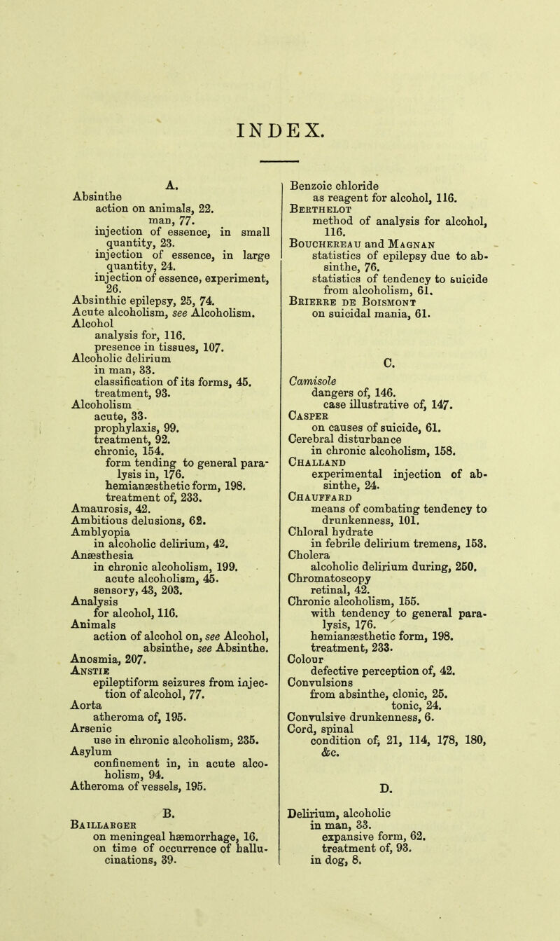 INDEX. A. Absinthe action on animals, 22. man, 77. injection of essence, in small quantity, 23. injection of essence, in large quantity, 24. injection of essence, experiment, 26. Absinthic epilepsy, 25, 74. Acute alcoholism, see Alcoholism. Alcohol analysis for, 116. presence in tissues, 107. Alcoholic delirium in man, 33. classification of its forms, 45. treatment, 93. Alcoholism acute, 33. prophylaxis, 99, treatment, 92. chronic, 154. form tending to general para- lysis in, 176. hemiansesthetic form, 198. treatment of, 233. Amaurosis, 42. Ambitious delusions, 62. Amblyopia in alcoholic delirium, 42. Anaesthesia in chronic alcoholism, 199. acute alcoholism, 45. sensory, 43, 203. Analysis for alcohol, 116. Animals action of alcohol on, see Alcohol, absinthe, see Absinthe. Anosmia, 207. Anstie epileptiform seizures from injec- tion of alcohol, 77. Aorta atheroma of, 195. Arsenic use in chronic alcoholism, 235. Asylum confinement in, in acute alco- holism, 94. Atheroma of vessels, 195. B. Baillabger on meningeal haemorrhage, 16. on time of occurrence of hallu- cinations, 39. Benzoic chloride as reagent for alcohol, 116. Berthelot method of analysis for alcohol, 116. BoucHEREAU and Magnan statistics of epilepsy due to ab- sinthe, 76. statistics of tendency to suicide from alcoholism, 61. Brierre de Boismont on suicidal mania, 61. C. Camisole dangers of, 146. case illustrative of, 147. Casper on causes of suicide, 61. Cerebral disturbance in chronic alcoholism, 158. Challand experimental injection of ab- sinthe, 24. Chauffard means of combating tendency to drunkenness, 101. Chloral hydrate in febrile delirium tremens, 153. Cholera alcoholic delirium during, 250, Chromatoscopy retinal, 42. Chronic alcoholism, 155. with tendency to general para- lysis, 176. / hemiansesthetic form, 198. treatment, 233. Colour defective perception of, 42. Convulsions from absinthe, clonic, 25. tonic, 24. Convulsive drunkenness, 6. Cord, spinal condition of^ 21, 114, 178, 180, &G. D. Delirium, alcoholic in man, 83. expansive form, 62. treatment of, 93. in dog, 8.