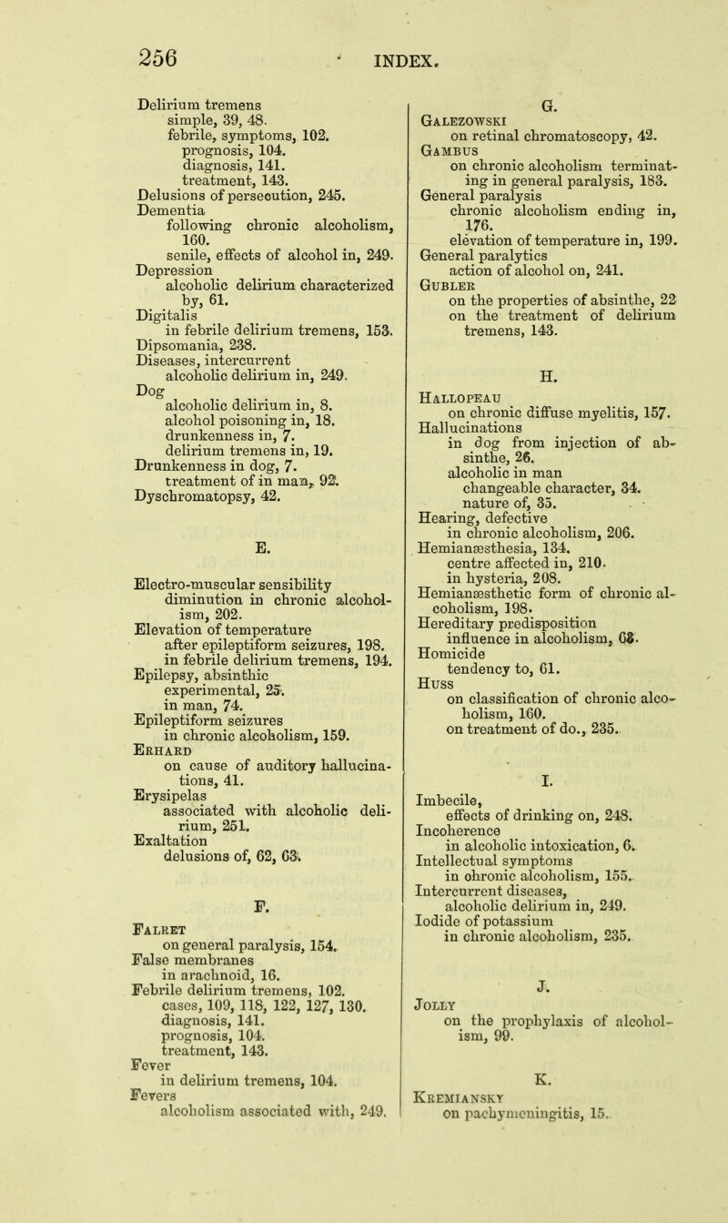 Delirium tremens simple, 39, 48. febrile, symptoms, 102. prognosis, 104. diagnosis, 141. treatment, 143. Delusions of persecution, 245. Dementia following chronic alcoholism, 160. senile, effects of alcohol in, 249. Depression alcoholic delirium characterized by, 61. Digitalis in febrile delirium tremens, 153. Dipsomania, 238. Diseases, intercurrent alcoholic delirium in, 249. Dog alcoholic delirium in, 8. alcohol poisoning in, 18. drunkenness in, 7. delirium tremens in, 19. Drunkenness in dog, 7- treatment of in man,. 92. Dyschromatopsy, 42. E. Electro-muscular sensibility diminution in chronic alcohol- ism, 202. Elevation of temperature after epileptiform seizures, 198. in febrile delirium tremens, 194. Epilepsy, absinthic experimental, 25. in man, 74. Epileptiform seizures in chronic alcoholism, 159. Erhard on cause of auditory hallucina- tions, 41. Erysipelas associated with alcoholic deli- rium, 251. Exaltation delusions of, 62, 63^. Falret on general paralysis, 164. False membranes in arachnoid, 16. Febrile delirium tremens, 102. cases, 109, 118, 122, 127, 130. diagnosis, 141. prognosis, 104. treatment, 143. Fever in delirium tremens, 104. Fevers alcoholism associated with, 249. G. Galezowski on retinal chromatoscopy, 42. Gambus on chronic alcoholism terminat- ing in general paralysis, 183. General paralysis chronic alcoholism ending in, 176. elevation of temperature in, 199, General paralytics action of alcohol on, 241. GUBLER on the properties of absinthe, 22 on the treatment of dehrium tremens, 143. H. Hallopeau on chronic diffuse myelitis, 157. Hallucinations in dog from injection of ab- sinthe, 26. alcoholic in man changeable character, 34. nature of, 35. Hearing, defective in chronic alcoholism, 206. Hemiansesthesia, 134, centre affected in, 210. in hysteria, 208. Hemiansesthetic form of chronic al- coholism, 198. Hereditary predisposition influence in alcoholism, QZ. Homicide tendency to, 61. Huss on classification of chronic alco^ holism, 160. on treatment of do., 235.. I. Imbecile, effects of drinking on, 248. Incoherence in alcoholic intoxication, 6. Intellectual symptoms in chronic alcoholism, 155. Intercurrent diseases, alcoholic delirium in, 249. Iodide of potassium in chronic alcoholism, 235. J. Jolly on the prophylaxis of alcohol- ism, 99. K. Kremiansky on pachymeningitis, 15,