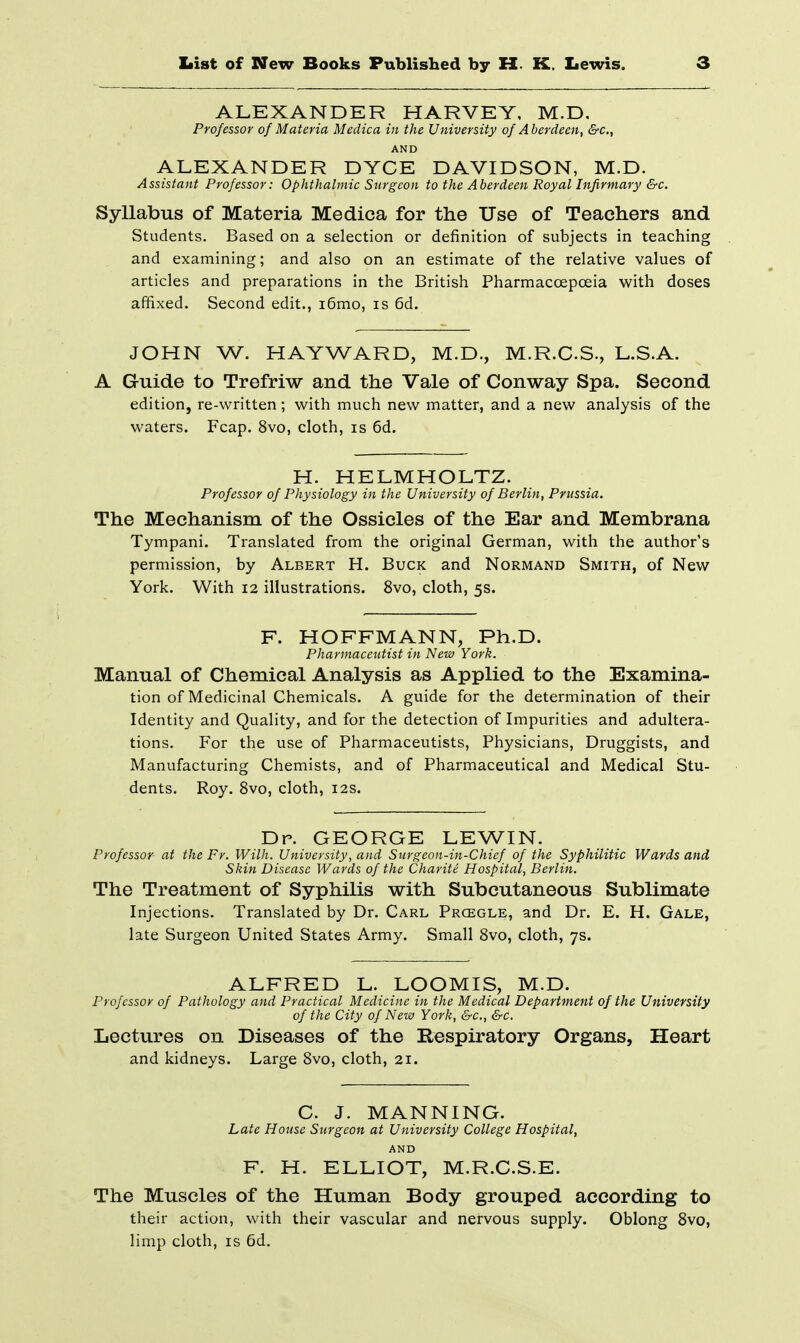 ALEXANDER HARVEY, M.D. Professor of Materia Medica in the University of Aberdeen, S-c, AND ALEXANDER DYCE DAVIDSON, M.D. Assistant Professor: Ophthalmic Surgeon to the Aberdeen Royal Infirmary &c. Syllabus of Materia Medica for the Use of Teachers and Students. Based on a selection or definition of subjects in teaching and examining; and also on an estimate of the relative values of articles and preparations in the British Pharmacoepceia with doses affixed. Second edit., i6mo, is 6d. JOHN W. HAYWARD, M.D., M.R.C.S., L.S.A. A Gruide to Trefriw and the Vale of Conway Spa. Second edition, re-written; with much new matter, and a new analysis of the waters. Fcap. 8vo, cloth, is 6d. H. HELMHOLTZ. Professor of Physiology in the University of Berlin, Prussia. The Mechanism of the Ossicles of the Ear and Membrana Tympani. Translated from the original German, with the author's permission, by Albert H. Buck and Normand Smith, of New York. With 12 illustrations. 8vo, cloth, 5s. F. HOFFMANN, Ph.D. Pharmaceutist in New York. Manual of Chemical Analysis as Applied to the Examina- tion of Medicinal Chemicals. A guide for the determination of their Identity and Quality, and for the detection of Impurities and adultera- tions. For the use of Pharmaceutists, Physicians, Druggists, and Manufacturing Chemists, and of Pharmaceutical and Medical Stu- dents. Roy. 8vo, cloth, 12s. Dr. GEORGE LEWIN. Professor at the Fr. With. University, and Surgeon-in-Chief of the Syphilitic Wards and Skin Disease Wards of the Charite Hospital, Berlin. The Treatment of Syphilis with Subcutaneous Sublimate Injections. Translated by Dr. Carl Proegle, and Dr. E. H. Gale, late Surgeon United States Army. Small 8vo, cloth, 7s. ALFRED L. LOOMIS, M.D. Professor of Pathology and Practical Medicine in the Medical Department of the University of the City of New York, &c., &c. Lectures on Diseases of the Respiratory Organs, Heart and kidneys. Large 8vo, cloth, 21. C. J. MANNING. Late House Surgeon at University College Hospital, AND F. H. ELLIOT, M.R.G.S.E. The Muscles of the Human Body grouped according to their action, with their vascular and nervous supply. Oblong 8vo, limp cloth, IS 6d.