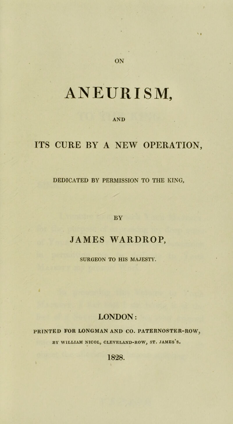 V I ANEURISM, AND ITS CURE BY A NEW OPERATION, DEDICATED BY PERMISSION TO THE KING, BY JAMES WARDROP, SURGEON TO HIS MAJESTY. LONDON: PRINTED FOR LONGMAN AND CO. PATERNOSTER-ROW, BY WILLIAM NICOL, CLEVELAND-ROW, ST. JAMES’s. 1828.