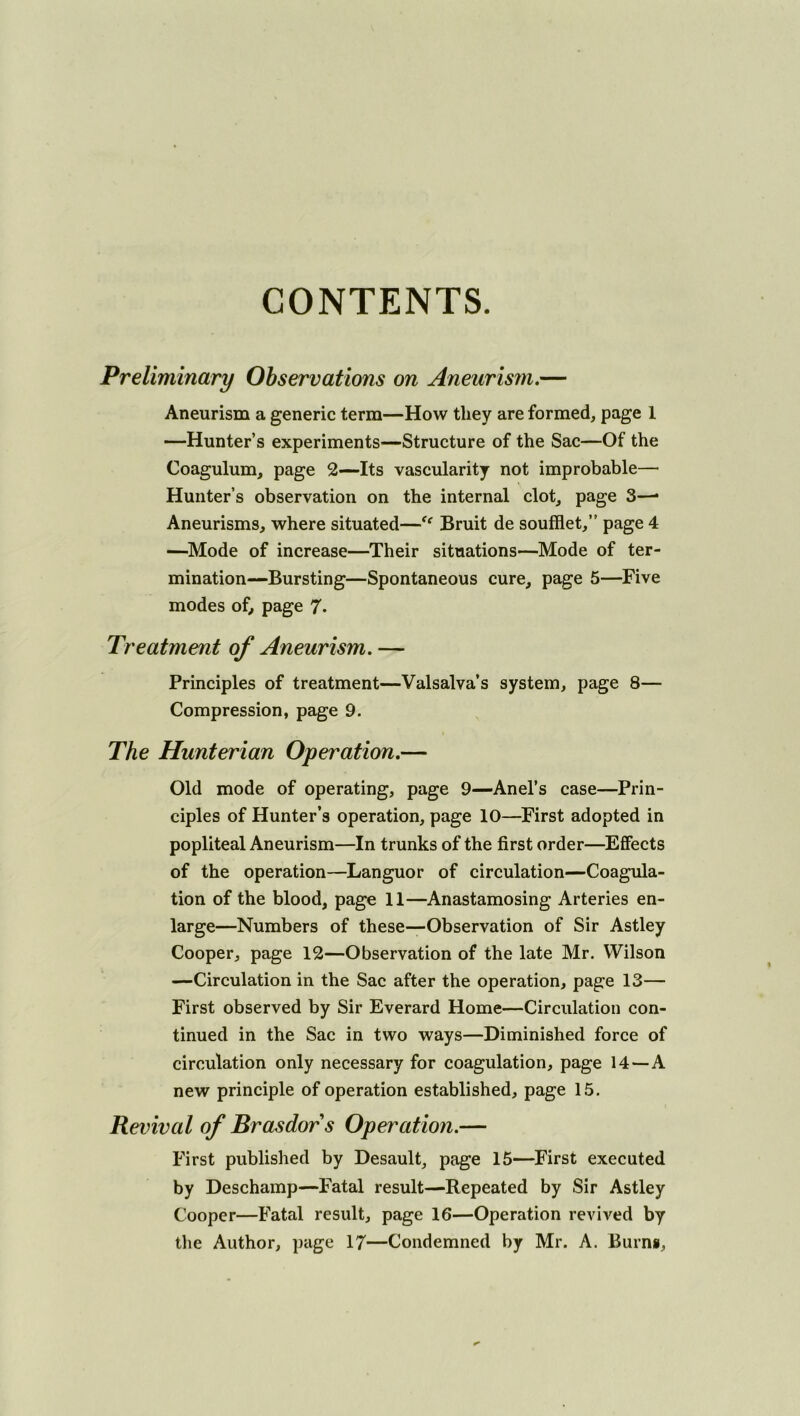 CONTENTS. Preliminary Observations on Aneurism,— Aneurism a generic term—How they are formed, page 1 —Hunter’s experiments—Structure of the Sac—Of the Coagulum, page 2—Its vascularity not improbable— Hunter’s observation on the internal clot, page 3—• Aneurisms, where situated—‘‘ Bruit de soufflet,” page 4 —^Mode of increase—Their situations—Mode of ter- mination—Bursting—Spontaneous cure, page 5—Five modes of^ page 7* Treatment of Aneurism, — Principles of treatment—Valsalva’s system, page 8— Compression, page 9. The Hunterian Operation,— Old mode of operating, page 9—Anel’s case—Prin- ciples of Hunter’s operation, page 10—^First adopted in popliteal Aneurism—In trunks of the first order—Effects of the operation—Languor of circulation—Coagula- tion of the blood, page 11—Anastamosing Arteries en- large—Numbers of these—Observation of Sir Astley Cooper, page 12—Observation of the late Mr. Wilson —Circulation in the Sac after the operation, page 13— First observed by Sir Everard Home—Circulation con- tinued in the Sac in two ways—Diminished force of circulation only necessary for coagulation, page 14—A new principle of operation established, page 15. Revival of Brasdors Operation.— First published by Desault, page 15—First executed by Deschamp—Fatal result—Repeated by Sir Astley Cooper—Fatal result, page 16—Operation revived by tlie Author, page 17—Condemned by Mr. A. Burng,