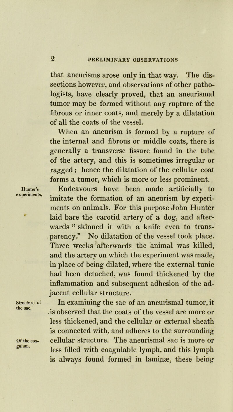 Hunter’s experiments. It Structure of the sac. Of the coa- gulum. that aneurisms arose only in that way. The dis- sections however, and observations of other patho- logists, have clearly proved, that an aneurismal tumor may be formed without any rupture of the fibrous or inner coats, and merely by a dilatation of all the coats of the vessel. When an aneurism is formed by a rupture of the internal and fibrous or middle coats, there is generally a transverse fissure found in the tube of the artery, and this is sometimes irregular or ragged; hence the dilatation of the cellular coat forms a tumor, which is more or less prominent. Endeavours have been made artificially to imitate the formation of an aneurism by experi- ments on animals. For this purpose John Hunter laid bare the carotid artery of a dog, and after- wards skinned it with a knife even to trans- parency ” No dilatation of the vessel took place. Three weeks afterwards the animal was killed, and the artery on which the experiment was made, in place of being dilated, where the external tunic had been detached, was found thickened by the inflammation and subsequent adhesion of the ad- jacent cellular structure. In examining the sac of an aneurismal tumor, it ds observed that the coats of the vessel are more or less thickened, and the cellular or external sheath is connected with, and adheres to the surrounding- cellular structure. The aneurismal sac is more or less filled with coagulable lymph, and this lymph is always found formed in laminae, these being