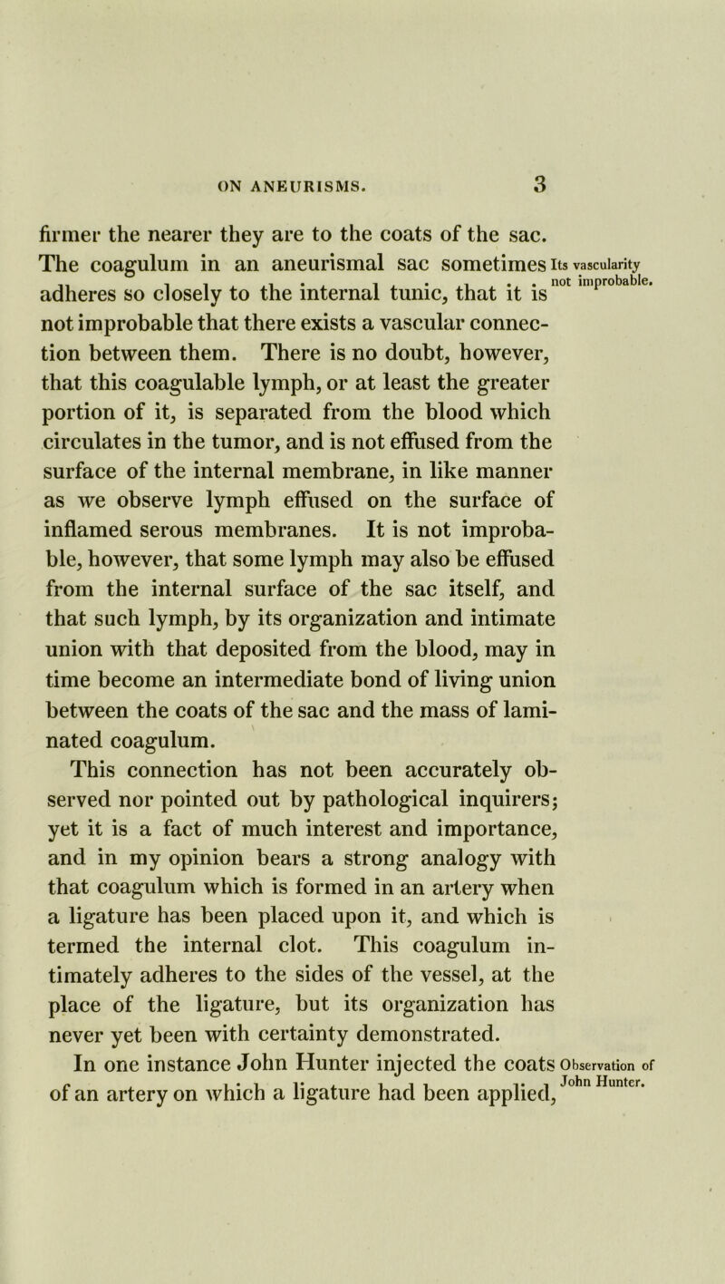 firmer the nearer they are to the coats of the sac. The coagulum in an aneurismal sac sometimes its vascularity adheres so closely to the internal tunic, that it is°^ improbable. not improbable that there exists a vascular connec- tion between them. There is no doubt, however, that this coagulable lymph, or at least the greater portion of it, is separated from the blood which circulates in the tumor, and is not elFused from the surface of the internal membrane, in like manner as we observe lymph effused on the surface of inflamed serous membranes. It is not improba- ble, however, that some lymph may also be effused from the internal surface of the sac itself, and that such lymph, by its organization and intimate union with that deposited from the blood, may in time become an intermediate bond of living union between the coats of the sac and the mass of lami- nated coagulum. This connection has not been accurately ob- served nor pointed out by pathological inquirers; yet it is a fact of much interest and importance, and in my opinion bears a strong analogy with that coagulum which is formed in an artery when a ligature has been placed upon it, and which is termed the internal clot. This coagulum in- timately adheres to the sides of the vessel, at the place of the ligature, but its organization has never yet been with certainty demonstrated. In one instance John Hunter injected the coats Observation of I*! 111 1*1 John Uuntcr* of an artery on which a ligature had been applied.