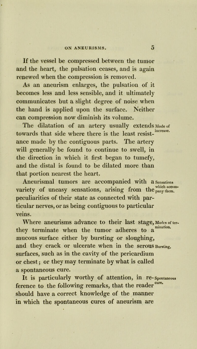If the vessel be compressed between the tumor and the heart, the pulsation ceases, and is again renewed when the compression is removed. As an aneurism enlarges, the pulsation of it becomes less and less sensible, and it ultimately communicates but a slight degree of noise when the hand is applied upon the surface. Neither can compression now diminish its volume. The dilatation of an artery usually extends Mode of towards that side where there is the least resist- ance made by the contiguous parts. The artery will generally be found to continue to swell, in the direction in which it first began to tumefy, and the distal is found to be dilated more than that portion nearest the heart. Aneurismal tumors are accompanied with a Sensations . . p. .. . . ^ which accora- variety oi uneasy sensations, arising from tiie pany them, peculiarities of their state as connected with par- ticular nerves, or as being contiguous to particular veins. Where aneurisms advance to their last stage, Modes of ter- thev terminate when the tumor adheres to mucous surface either by bursting or sloughing, and they crack or ulcerate when in the serous Bursting, surfaces, such as in the cavity of the pericardium or chest; or they may terminate by what is called a spontaneous cure. It is particularly worthy of attention, in re- Spontaneous ference to the following remarks, that the reader should have a correct knowledge of the manner in which the spontaneous cures of aneurism are