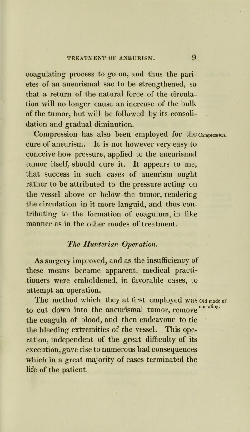 coagulating process to go on^ and thus the pari- etes of an aneurismal sac to be strengthened, so that a return of the natural force of the circula- tion will no longer cause an increase of the bulk of the tumor, but will be followed by its consoli- dation and gradual diminution. Compression has also been employed for the Compression, cure of aneurism. It is not however very easy to conceive how pressure, applied to the aneurismal tumor itself, should cure it. It appears to me, that success in such cases of aneurism ought rather to be attributed to the pressure acting on the vessel above or below the tumor, rendering the circulation in it more languid, and thus con- tributing to the formation of coagulum, in like manner as in the other modes of treatment. The Hunterian Operation. As surgery improved, and as the insufficiency of these means became apparent, medical practi- tioners were emboldened, in favorable cases, to attempt an operation. The method which they at first employed was oid mode of to cut down into the aneurismal tumor, remove the coagula of blood, and then endeavour to tie the bleeding extremities of the vessel. This ope- ration, independent of the great difficulty of its execution, gave rise to numerous bad consequences which in a great majority of cases terminated the life of the patient.