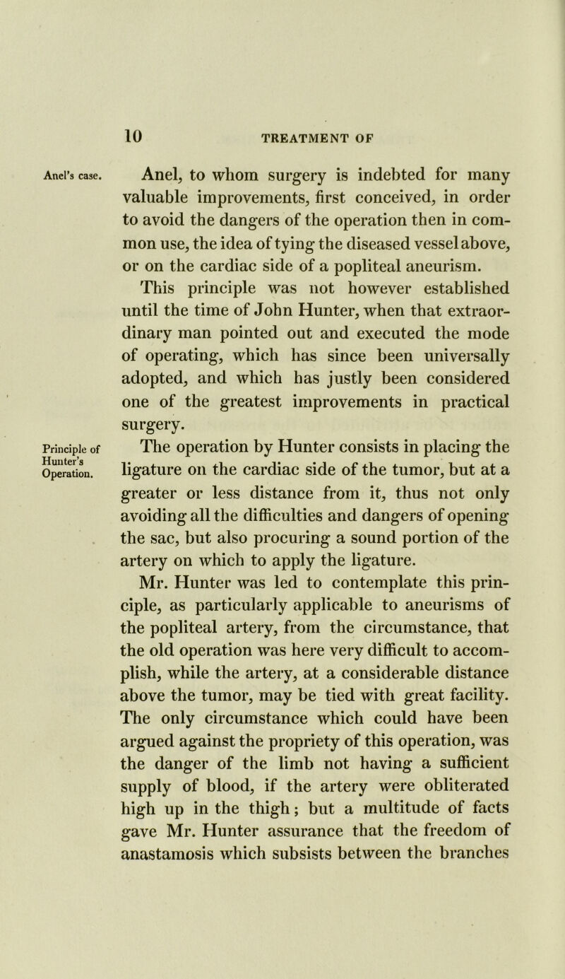 Anel’s case. Principle of Hunter’s Operation. Anel^ to whom surgery is indebted for many valuable improvements^ first conceived^ in order to avoid the dangers of the operation then in com- mon use, the idea of tying the diseased vessel above, or on the cardiac side of a popliteal aneurism. This principle was not however established until the time of John Hunter, when that extraor- dinary man pointed out and executed the mode of operating, which has since been universally adopted, and which has justly been considered one of the greatest improvements in practical surgery. The operation by Hunter consists in placing the ligature on the cardiac side of the tumor, but at a greater or less distance from it, thus not only avoiding all the difficulties and dangers of opening the sac, but also procuring a sound portion of the artery on which to apply the ligature. Mr. Hunter was led to contemplate this prin- ciple, as particularly applicable to aneurisms of the popliteal artery, from the circumstance, that the old operation was here very difficult to accom- plish, while the artery, at a considerable distance above the tumor, may be tied with great facility. The only circumstance which could have been argued against the propriety of this operation, was the danger of the limb not having a sufficient supply of blood, if the artery were obliterated high up in the thigh; but a multitude of facts gave Mr. Hunter assurance that the freedom of anastamosis which subsists between the branches
