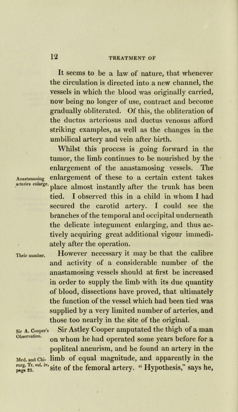 Anastaraosing arteries enlarge. Their number. Sir A. Cooper’s Observation. Med. and Chi- rurg. Tr. vol. iv. page 35. It seems to be a law of nature, that whenever the circulation is directed into a new channel, the vessels in which the blood was originally carried, now being no longer of use, contract and become gradually obliterated. Of this, the obliteration of the ductus arteriosus and ductus venosus afford striking examples, as well as the changes in the umbilical artery and vein after birth. Whilst this process is going forward in the tumor, the limb continues to be nourished by the enlargement of the anastamosing vessels. The enlargement of these to a certain extent takes place almost instantly after the trunk has been tied. I observed this in a child in whom I had secured the carotid artery. I could see the branches of the temporal and occipital underneath the delicate integument enlarging, and thus ac- tively acquiring great additional vigour immedi- ately after the operation. However necessary it may be that the calibre and activity of a considerable number of the anastamosing vessels should at first be increased in order to supply the limb with its due quantity of blood, dissections have proved, that ultimately the function of the vessel which had been tied was supplied by a very limited number of arteries, and those too nearly in the site of the original. Sir Astley Cooper amputated the thigh of a man on whom he had operated some years before for a popliteal aneurism, and he found an artery in the limb of equal magnitude, and apparently in the site of the femoral artery. Hypothesis,” says he.