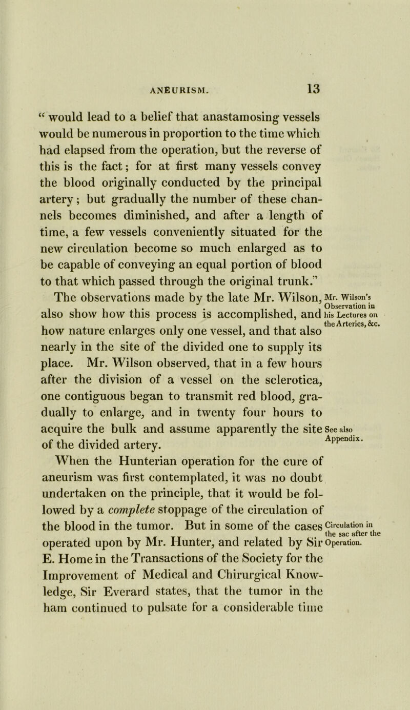 would lead to a belief that anastamosing vessels would be numerous in proportion to the time which had elapsed from the operation, but the reverse of this is the fact; for at first many vessels convey the blood originally conducted by the principal artery; but gradually the number of these chan- nels becomes diminished, and after a length of time, a few vessels conveniently situated for the new circulation become so much enlarged as to be capable of conveying an equal portion of blood to that which passed through the original trunk.” The observations made by the late Mr. Wilson, wuson’s also show how this process is accomplished, and his Lectures on , ^ . , Till the Arteries, &c. how nature enlarges only one vessel, and that also nearly in the site of the divided one to supply its place. Mr. Wilson observed, that in a few hours after the division of a vessel on the sclerotica, one contiguous began to transmit red blood, gra- dually to enlarge, and in twenty four hours to acquire the bulk and assume apparently the site See also of the divided artery. Appendix. When the Hunterian operation for the cure of aneurism was first contemplated, it was no doubt undertaken on the principle, that it would be fol- lowed by a complete stoppage of the circulation of the blood in the tumor. But in some of the cases circulation in the sac after the operated upon by Mr. Hunter, and related by Sir Operation. E. Home in the Transactions of the Society for the Improvement of Medical and Chirurgical Know- ledge, Sir Everard states, that the tumor in the ham continued to pulsate for a considerable time