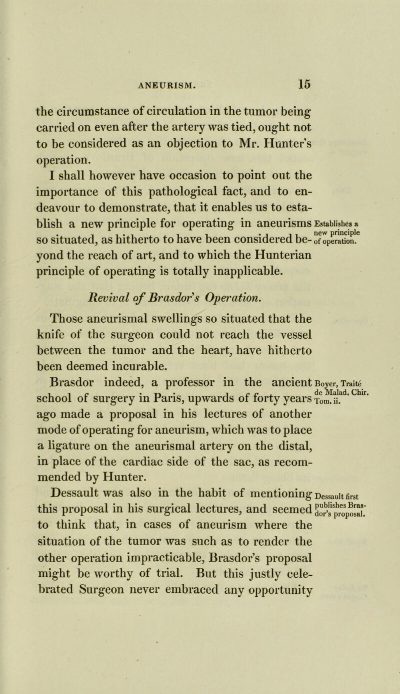 the circumstance of circulation in the tumor being carried on even after the artery was tied, ought not to be considered as an objection to Mr. Hunter s operation. I shall however have occasion to point out the importance of this pathological fact, and to en- deavour to demonstrate, that it enables us to esta- blish a new principle for operating in aneurisms Establishes a so situated, as hitherto to have been considered be- of operation, yond the reach of art, and to which the Hunterian principle of operating is totally inapplicable. Revival of Brasdors Operation, Those aneurismal swellings so situated that the knife of the surgeon could not reach the vessel between the tumor and the heart, have hitherto been deemed incurable. Brasdor indeed, a professor in the ancient Boyer, Xraite -1 1 r* • TV • 1 u ly A. IMsldd* C!hir» school or surgery m Pans, upwards oi lorty years Tom. ii. ago made a proposal in his lectures of another mode of operating for aneurism, which was to place a ligature on the aneurismal artery on the distal, in place of the cardiac side of the sac, as recom- mended by Hunter. Dessault was also in the habit of mentioning Dessauit first this proposal in his surgical lectures, and seemedSo^sp^opos^^^^ to think that, in cases of aneurism where the situation of the tumor was such as to render the other operation impracticable, Brasdor’s proposal might be worthy of trial. But this justly cele- brated Surgeon never embraced any opportunity