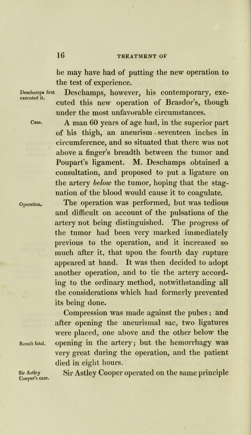 he may have had of putting the new operation to the test of experience. Desdiarnps first Deschamps, however, his contemporary, exe- cuted this new operation of Brasdor s, though under the most unfavorable circumstances. Case. A man 60 years of age had, in the superior part of his thigh, an aneurism seventeen inches in circumference, and so situated that there was not above a finger’s breadth between the tumor and Poupart’s ligament. M. Deschamps obtained a consultation, and proposed to put a ligature on the artery below the tumor, hoping that the stag- nation of the blood would cause it to coagulate. Operation. The Operation was performed, but was tedious and difficult on account of the pulsations of the artery not being distinguished. The progress of the tumor had been very marked immediately previous to the operation, and it increased so much after it, that upon the fourth day rupture appeared at hand. It was then decided to adopt another operation, and to tie the artery accord- ing to the ordinary method, notwithstanding all the considerations which had formerly prevented its being done. Compression was made against the pubes; and after opening the aneurismal sac, two ligatures were placed, one above and the other below the Result fatal. opening in the artery; but the hemorrhagy was very great during the operation, and the patient died in eight hours. Sir Astiey Sir Astley Cooper operated on the same principle Cooper’s case.