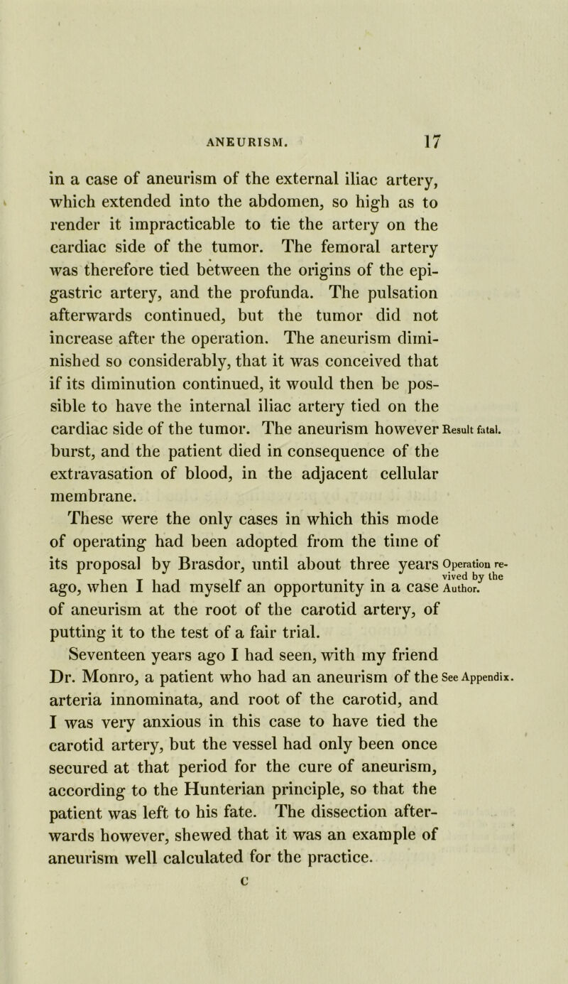 I ANEURISM. 17 in a case of aneurism of the external iliac artery, which extended into the abdomen, so high as to render it impracticable to tie the artery on the cardiac side of the tumor. The femoral artery was therefore tied between the origins of the epi- gastric artery, and the profunda. The pulsation afterwards continued, but the tumor did not increase after the operation. The aneurism dimi- nished so considerably, that it was conceived that if its diminution continued, it would then be pos- sible to have the internal iliac artery tied on the cardiac side of the tumor. The aneurism however Result fatal, burst, and the patient died in consequence of the extravasation of blood, in the adjacent cellular membrane. These were the only cases in which this mode of operating had been adopted from the time of its proposal by Brasdor, until about three years Operation re- 1 T 1 1 1 /» • • vived by the ago, when 1 had myself an opportunity in a case Author, of aneurism at the root of the carotid artery, of putting it to the test of a fair trial. Seventeen years ago I had seen, with my friend Dr. Monro, a patient who had an aneurism of the See Appendix, arteria innominata, and root of the carotid, and I was very anxious in this case to have tied the carotid artery, but the vessel had only been once secured at that period for the cure of aneurism, according to the Hunterian principle, so that the patient was left to his fate. The dissection after- wards however, shewed that it was an example of aneurism well calculated for the practice. c