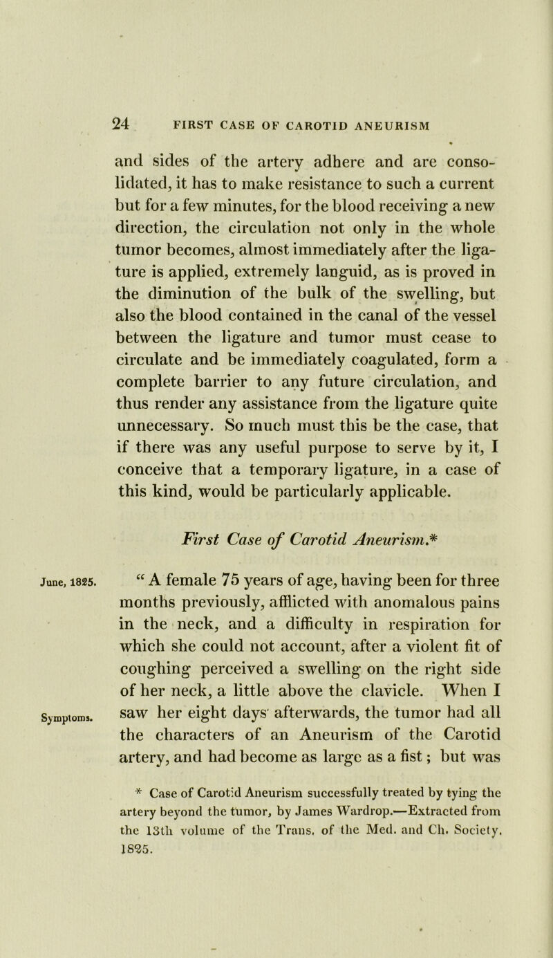 and sides of the artery adhere and are conso- lidated, it has to make resistance to such a current but for a few minutes, for the blood receiving a new direction, the circulation not only in the whole tumor becomes, almost immediately after the liga- ture is applied, extremely languid, as is proved in the diminution of the bulk of the swelling, but also the blood contained in the canal of the vessel between the ligature and tumor must cease to circulate and be immediately coagulated, form a complete barrier to any future circulation, and thus render any assistance from the ligature quite unnecessary. So much must this be the case, that if there was any useful purpose to serve by it, I conceive that a temporary ligature, in a case of this kind, would be particularly applicable. First Case of Carotid Aneurism,* June, 1825. Symptoms. A female 75 years of age, having been for three months previously, afflicted with anomalous pains in the neck, and a difflculty in respiration for which she could not account, after a violent fit of coughing perceived a swelling on the right side of her neck, a little above the clavicle. When I saw her eight days' afterwards, the tumor had all the characters of an Aneurism of the Carotid artery, and had become as large as a fist; but was * Case of Carotid Aneurism successfully treated by tying the artery beyond the tumor, by James Wardrop.—Extracted from the 13th volume of the Trans, of tlie Med. and Ch. Society. 18^5.