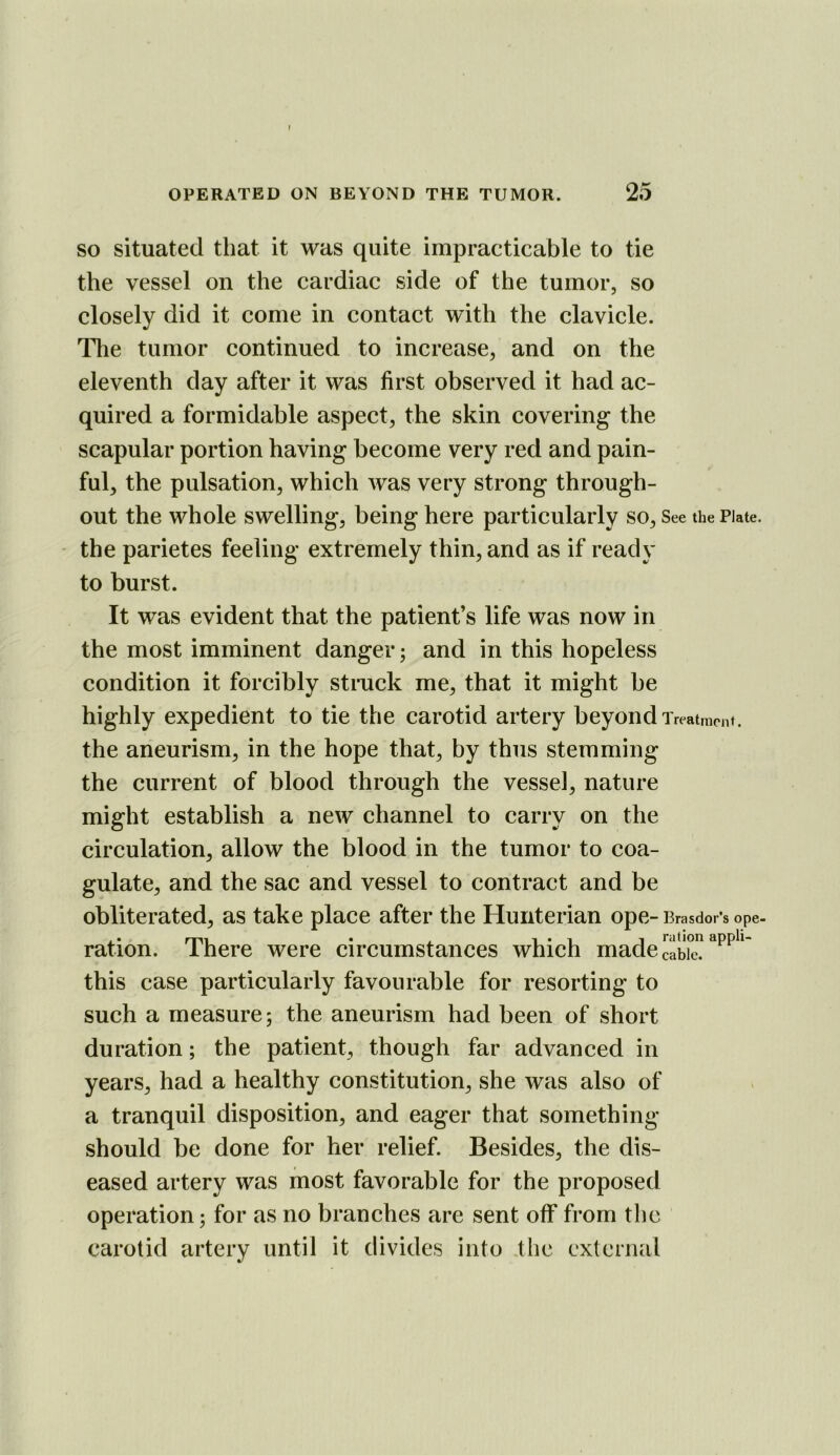 so situated that it was quite impracticable to tie the vessel on the cardiac side of the tumor, so closely did it come in contact with the clavicle. Tlie tumor continued to increase, and on the eleventh day after it was first observed it had ac- quired a formidable aspect, the skin covering the scapular portion having become very red and pain- ful, the pulsation, which was very strong through- out the whole swelling, being here particularly so. See the Plate, the parietes feeling extremely thin, and as if ready to burst. It was evident that the patient’s life was now in the most imminent danger; and in this hopeless condition it forcibly struck me, that it might be highly expedient to tie the carotid artery beyond Treatment, the aneurism, in the hope that, by thus stemming the current of blood through the vessel, nature might establish a new channel to carry on the circulation, allow the blood in the tumor to coa- gulate, and the sac and vessel to contract and be obliterated, as take place after the Hunterian ope- Brasdor’s ope- ration. There were circumstances which made cable? this case particularly favourable for resorting to such a measure; the aneurism had been of short duration; the patient, though far advanced in years, had a healthy constitution, she was also of a tranquil disposition, and eager that something should be done for her relief. Besides, the dis- eased artery was most favorable for the proposed operation; for as no branches are sent off from the carotid artery until it divides into tlic external