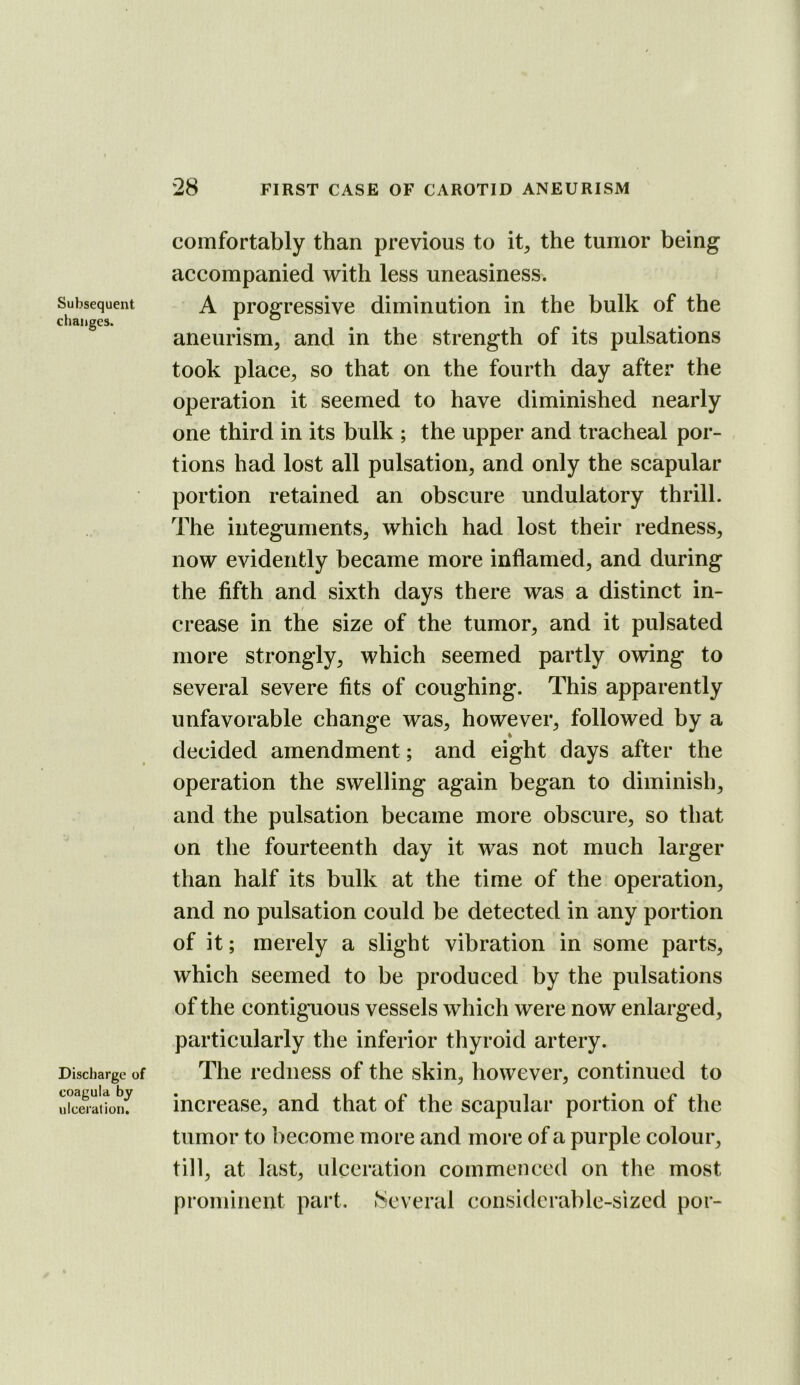 Subsequent changes. Discharge of coagula by ulceration. comfortably than previous to it, the tumor being accompanied with less uneasiness. A progressive diminution in the bulk of the aneurism, and in the strength of its pulsations took place, so that on the fourth day after the operation it seemed to have diminished nearly one third in its bulk ; the upper and tracheal por- tions had lost all pulsation, and only the scapular portion retained an obscure undulatory thrill. The integuments, which had lost their redness, now evidently became more inflamed, and during the fifth and sixth days there was a distinct in- crease in the size of the tumor, and it pulsated more strongly, which seemed partly owing to several severe fits of coughing. This apparently unfavorable change was, however, followed by a decided amendment; and eight days after the operation the swelling again began to diminish, and the pulsation became more obscure, so that on the fourteenth day it was not much larger than half its bulk at the time of the operation, and no pulsation could be detected in any portion of it; merely a slight vibration in some parts, which seemed to be produced by the pulsations of the contiguous vessels which were now enlarged, particularly the inferior thyroid artery. The redness of the skin, however, continued to increase, and that of the scapular portion of the tumor to become more and more of a purple colour, till, at last, ulceration commenced on the most prominent part. Several considerable-sized por-