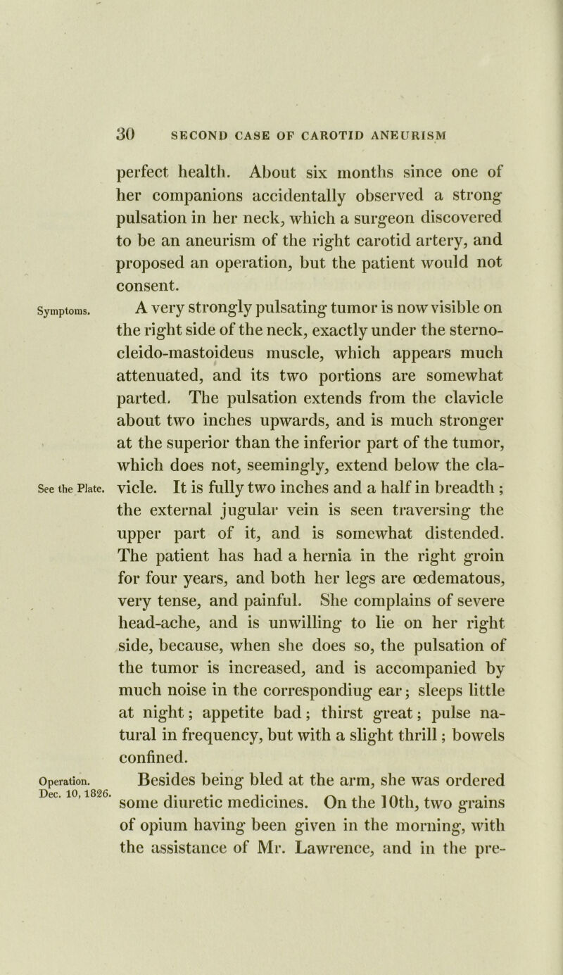 Symptoms. See the Plate. Operation. Dec. 10,1826. perfect health. About six months since one of her companions accidentally observed a strong pulsation in her neck^ which a surgeon discovered to be an aneurism of the right carotid artery, and proposed an operation, but the patient wovdd not consent. A very strongly pulsating tumor is now visible on the right side of the neck, exactly under the sterno- cleido-mastoideus muscle, which appears much attenuated, and its two portions are somewhat parted. The pulsation extends from the clavicle about two inches upwards, and is much stronger at the superior than the inferior part of the tumor, which does not, seemingly, extend below the cla- vicle. It is fully two inches and a half in breadth ; the external jugular vein is seen traversing the upper part of it, and is somewhat distended. The patient has had a hernia in the right groin for four years, and both her legs are oedematous, very tense, and painful. She complains of severe head-ache, and is unwilling to lie on her right side, because, when she does so, the pulsation of the tumor is increased, and is accompanied by much noise in the corresponding ear; sleeps little at night; appetite bad; thirst great; pulse na- tural in frequency, but with a slight thrill; bowels confined. Besides being bled at the arm, she was ordered some diuretic medicines. On the 10th, two grains of opium having been given in the morning, with the assistance of Mr. Lawrence, and in the pre-