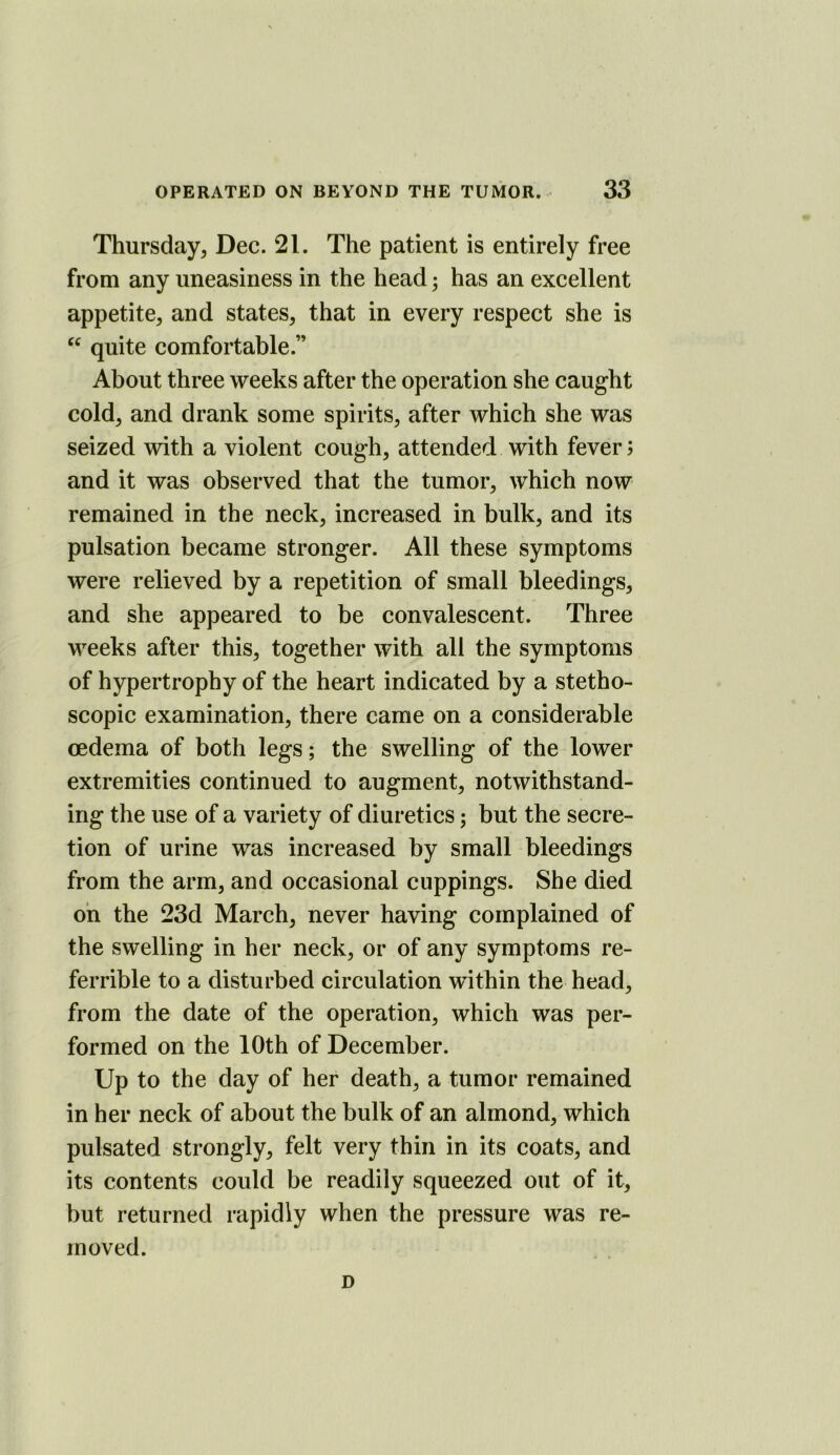 Thursday, Dec. 21. The patient is entirely free from any uneasiness in the head; has an excellent appetite, and states, that in every respect she is ‘‘ quite comfortable.” About three weeks after the operation she caught cold, and drank some spirits, after which she was seized with a violent cough, attended with fever; and it was observed that the tumor, which now remained in the neck, increased in bulk, and its pulsation became stronger. All these symptoms were relieved by a repetition of small bleedings, and she appeared to be convalescent. Three weeks after this, together with all the symptoms of hypertrophy of the heart indicated by a stetho- scopic examination, there came on a considerable oedema of both legs; the swelling of the lower extremities continued to augment, notwithstand- ing the use of a variety of diuretics; but the secre- tion of urine was increased by small bleedings from the arm, and occasional cuppings. She died oh the 23d March, never having complained of the swelling in her neck, or of any symptoms re- ferrible to a disturbed circulation within the head, from the date of the operation, which was per- formed on the 10th of December. Up to the day of her death, a tumor remained in her neck of about the bulk of an almond, which pulsated strongly, felt very thin in its coats, and its contents could be readily squeezed out of it, but returned rapidly when the pressure was re- moved. D