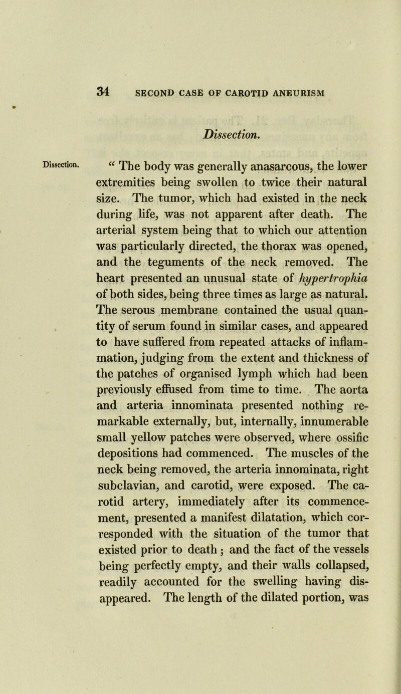 Dissection. Dissection, The body was generally anasarcous, the lower extremities being swollen to twice their natural size., The tumor, which had existed in the neck during life, was not apparent after death. The arterial system being that to which our attention was particularly directed, the thorax was opened, and the teguments of the neck removed. The heart presented an unusual state of hypertro'phia of both sides, being three times as large as natural. The serous membrane contained the usual quan- tity of serum found in similar cases, and appeared to have suffered from repeated attacks of inflam- mation, judging from the extent and thickness of the patches of organised lymph which had been previously effused from time to time. The aorta and arteria innominata presented nothing re- markable externally, but, internally, innumerable small yellow patches were observed, where ossific depositions had commenced. The muscles of the neck being removed, the arteria innominata, right subclavian, and carotid, were exposed. The ca- rotid artery, immediately after its commence- ment, presented a manifest dilatation, which cor- responded with the situation of the tumor that existed prior to death; and the fact of the vessels being perfectly empty, and their walls collapsed, readily accounted for the swelling having dis- appeared. The length of the dilated portion, was