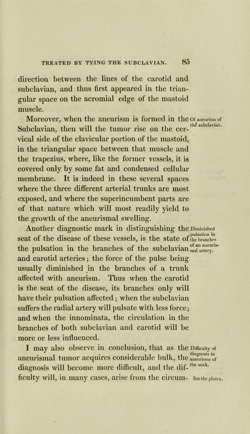 direction between the lines of the carotid and subclavian^ and thus first appeared in the trian- gular space on the acromial edge of the mastoid muscle. Moreover, when the aneurism is formed in the Of aneurism of Subclavian, then will the tumor rise on the vical side of the clavicular portion of the mastoid, in the triangular space between that muscle and the trapezius, where, like the former vessels, it is covered only by some fat and condensed cellular membrane. It is indeed in these several spaces where the three different arterial trunks are most exposed, and where the superincumbent parts are of that nature which will most readily yield to the growth of the aneurismal swelling. Another diagnostic mark in distinguishing the Diminished seat of the disease of these vessels, is the state oflhl*brand^ the pulsation in the branches ot the subclavian,nai artery, and carotid arteries; the force of the pulse being usually diminished in the branches of a trunk affected with aneurism. Thus when the carotid is the seat of the disease, its branches only will have their pulsation affected; when the subclavian suffers the radial artery will pulsate with less force; and when the innominata, the circulation in the branches of both subclavian and carotid will be more or less influenced. I may also observe in conclusion, that as the Difficulty of aneurismal tumor acquires considerable bulk, the aneurisms of diagnosis will become more difficult, and the dif_ ficiilty will, in many cases, arise from the circum- See the plates.