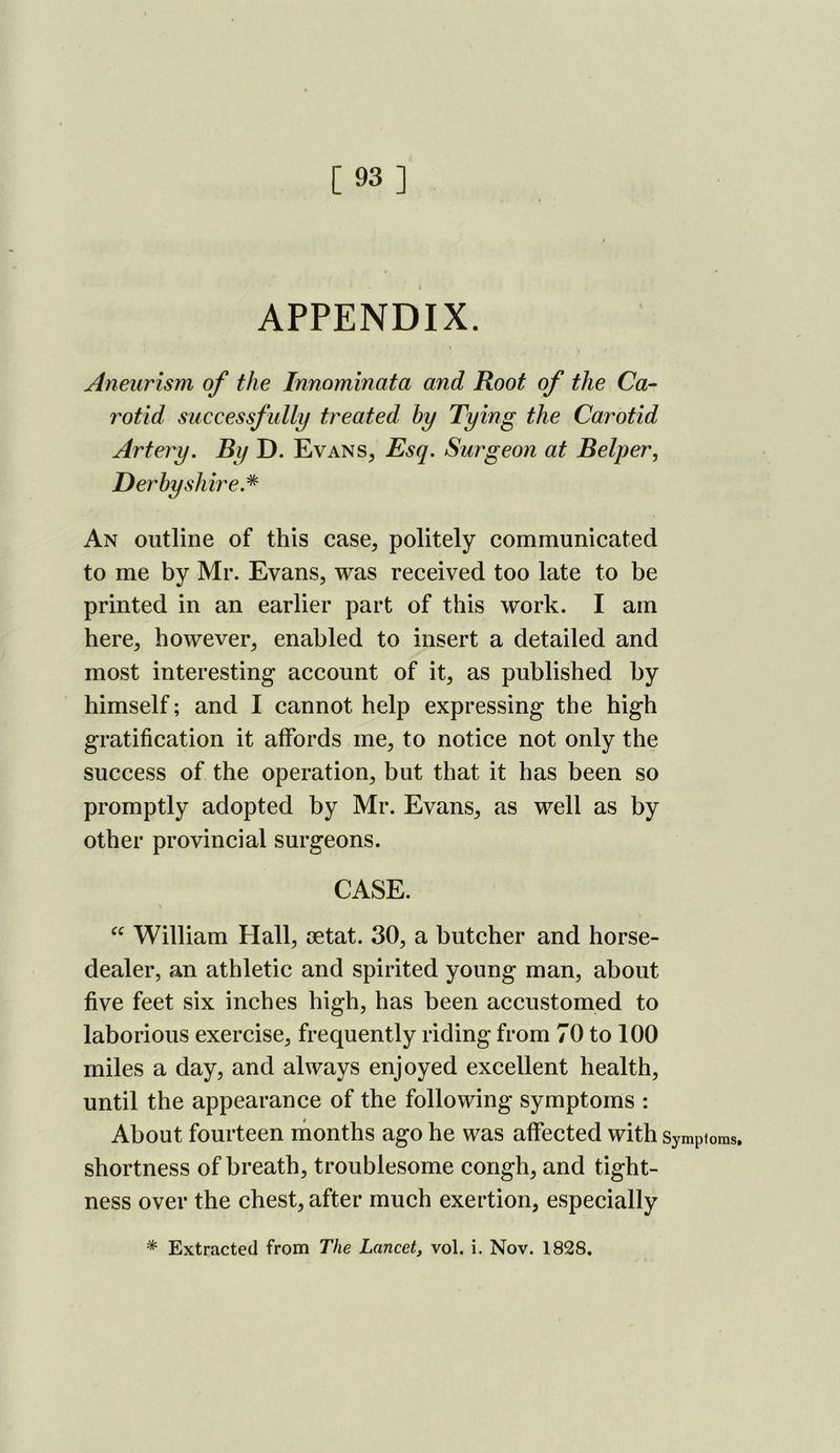 [93] APPENDIX. Aneurism of the Innominata and Root of the Ca- rotid successfully treated hy Tying the Carotid Artery. By D. Evans^ Esq. Surgeon at Belper, Derbyshire.* An outline of this case, politely communicated to me by Mr. Evans, was received too late to be printed in an earlier part of this work. I am here, however, enabled to insert a detailed and most interesting account of it, as published by himself; and I cannot help expressing the high gratification it affords me, to notice not only the success of the operation, but that it has been so promptly adopted by Mr. Evans, as well as by other provincial surgeons. CASE. William Hall, mtat. 30, a butcher and horse- dealer, an athletic and spirited young man, about five feet six inches high, has been accustomed to laborious exercise, frequently riding from 70 to 100 miles a day, and always enjoyed excellent health, until the appearance of the following symptoms : About fourteen ihonths ago he was affected with Sympioms. shortness of breath, troublesome congh, and tight- ness over the chest, after much exertion, especially * Extracted from The Lancet, vol. i. Nov. 1828.