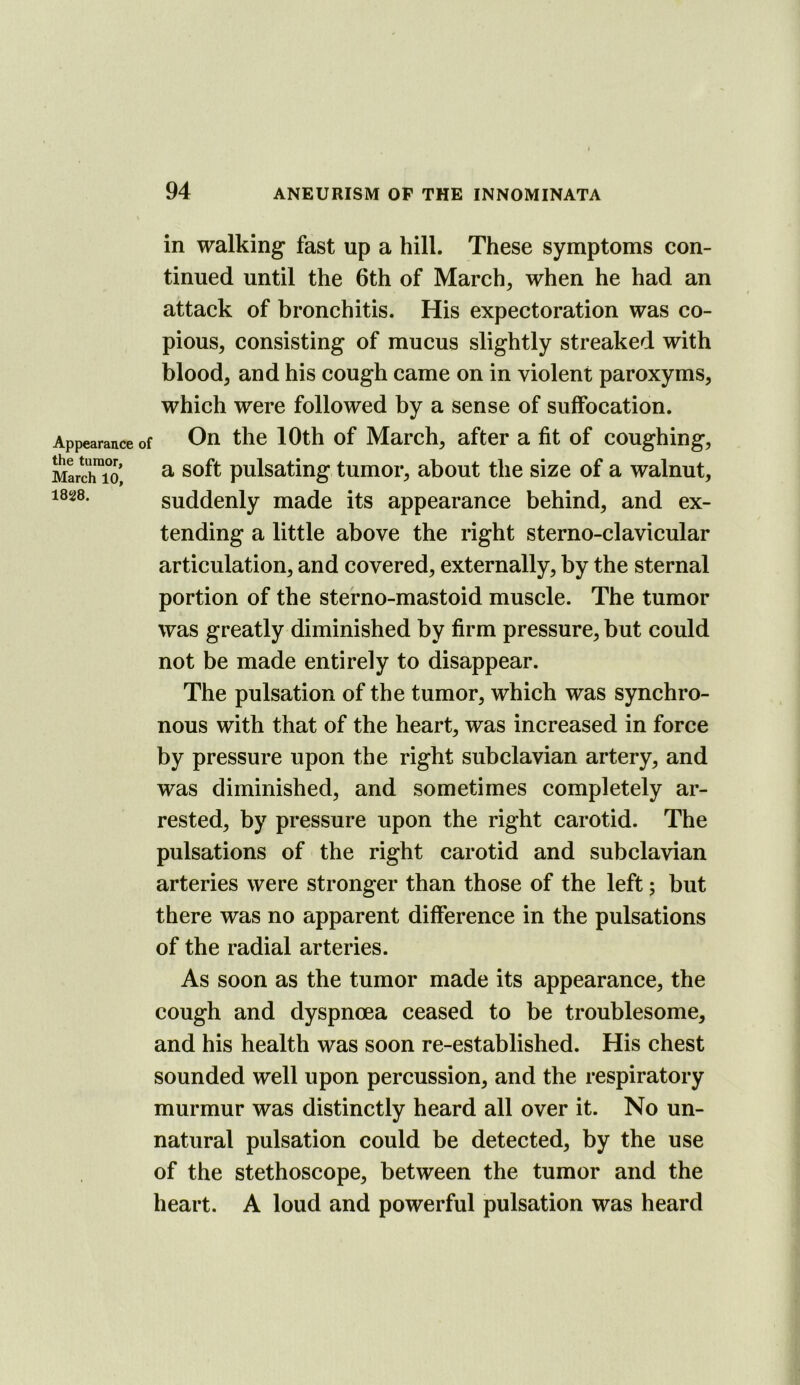Appearance of the tumor, March 10, 1828. in walking* fast up a hill. These symptoms con- tinued until the 6th of March, when he had an attack of bronchitis. His expectoration was co- pious, consisting of mucus slightly streaked with blood, and his cough came on in violent paroxyms, which were followed by a sense of suffocation. On the 10th of March, after a fit of coughing, a soft pulsating tumor, about the size of a walnut, suddenly made its appearance behind, and ex- tending a little above the right sterno-clavicular articulation, and covered, externally, by the sternal portion of the sterno-mastoid muscle. The tumor was greatly diminished by firm pressure, but could not be made entirely to disappear. The pulsation of the tumor, which was synchro- nous with that of the heart, was increased in force by pressure upon the right subclavian artery, and was diminished, and sometimes completely ar- rested, by pressure upon the right carotid. The pulsations of the right carotid and subclavian arteries were stronger than those of the left; but there was no apparent difference in the pulsations of the radial arteries. As soon as the tumor made its appearance, the cough and dyspnoea ceased to be troublesome, and his health was soon re-established. His chest sounded well upon percussion, and the respiratory murmur was distinctly heard all over it. No un- natural pulsation could be detected, by the use of the stethoscope, between the tumor and the heart. A loud and powerful pulsation was heard