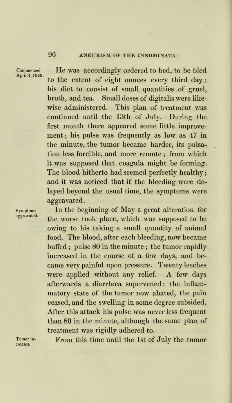 Commenced April 3,1828. Symptoms aggravated. Tumor in- He was accordingly ordered to bed^ to be bled to the extent of eight ounces every third day ; his diet to consist of small quantities of gruel, broth, and tea. Small doses of digitalis were like- wise administered. This plan of treatment was continued until the 13th of July. During the first month there appeared some little improve- ment ; his pulse was frequently as low as 47 in the minute, the tumor became harder, its pulsa- tion less forcible, and more remote; from which it was supposed that coagula might be forming. The blood hitherto had seemed perfectly healthy; and it was noticed that if the bleeding were de- layed beyond the usual time, the symptoms were aggravated. In the beginning of May a great alteration for the worse took place, which was supposed to be owing to his taking a small quantity of animal food. The blood, after each bleeding, now became buffed ; pulse 80 in the minute ; the tumor rapidly increased in the course of a few days, and be- came very painful upon pressure. Twenty leeches were applied without any relief. A few days afterwards a diarrhoea supervened: the inflam- matory state of the tumor now abated, the pain ceased, and the swelling in some degree subsided. After this attack his pulse was never less frequent than 80 in the minute, although the same plan of treatment was rigidly adhered to. From this time until the 1st of July the tumor creases.