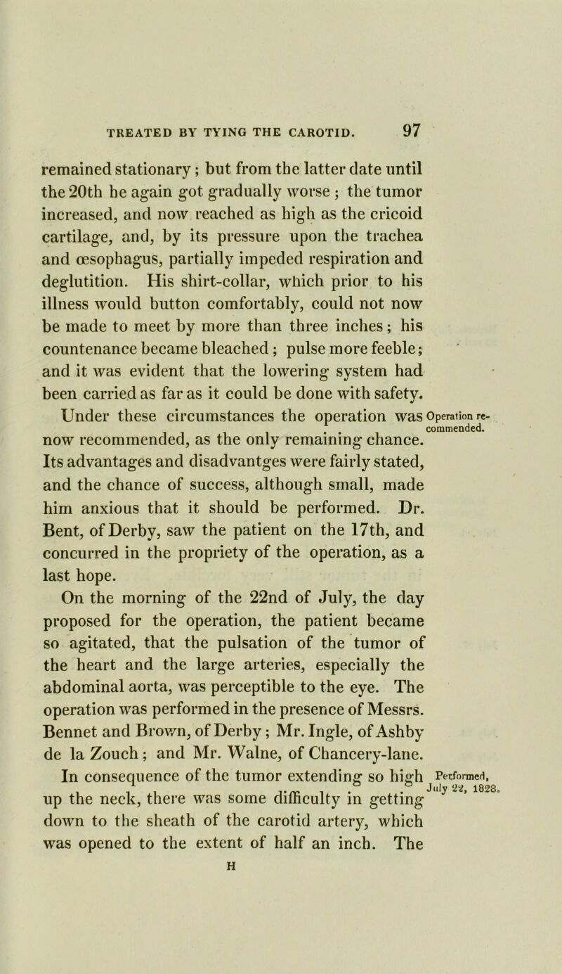 remained stationary; but from the latter date until the 20th he again got gradually worse ; the tumor increased, and now reached as high as the cricoid cartilage, and, by its pressure upon the trachea and oesophagus, partially impeded respiration and deglutition. His shirt-collar, which prior to his illness would button comfortably, could not now be made to meet by more than three inches; his countenance became bleached; pulse more feeble; and it was evident that the lowering system had been carried as far as it could be done with safety. Under these circumstances the operation was Operation re- . . commended. now recommended, as the only remaining chance. Its advantages and disadvantges were fairly stated, and the chance of success, although small, made him anxious that it should be performed. Dr. Bent, of Derby, saw the patient on the 17th, and concurred in the propriety of the operation, as a last hope. On the morning of the 22nd of July, the day proposed for the operation, the patient became so agitated, that the pulsation of the tumor of the heart and the large arteries, especially the abdominal aorta, was perceptible to the eye. The operation was performed in the presence of Messrs. Bennet and Brov/n, of Derby; Mr. Ingle, of Ashby de la Zouch ; and Mr. Walne, of Chancery-lane. In consequence of the tumor extending so hi g'h Performed, , 1 1 . . JIII)'1828. up the neck, there was some dimculty in getting down to the sheath of the carotid artery, which was opened to the extent of half an inch. The H