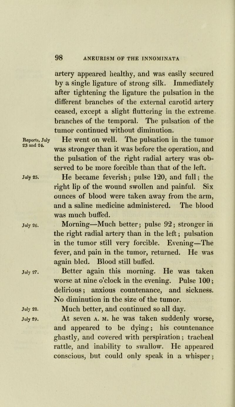 Reports, July 23 and 24. July 25. July 26. July 27. July 28. July 29. artery appeared healthy^ and was easily secured by a single ligature of strong silk. Immediately after tightening the ligature the pulsation in the different branches of the external carotid artery ceased, except a slight fluttering in the extreme, branches of the temporal. The pulsation of the tumor continued without diminution. He went on well. The pulsation in the tumor was stronger than it was before the operation, and the pulsation of the right radial artery was ob- served to be more forcible than that of the left. He became feverish; pulse 120, and full; the right lip of the wound swollen and painful. Six ounces of blood were taken away from the arm, and a saline medicine administered. The blood was much buffed. Morning—Much better; pulse 92; stronger in the right radial artery than in the left; pulsation in the tumor still very forcible. Evening—The fever, and pain in the tumor, returned. He was again bled. Blood still buffed. Better again this morning. He was taken worse at nine o’clock in the evening. Pulse 100; delirious; anxious countenance, and sickness. No diminution in the size of the tumor. Much better, and continued so all day. At seven a. m. he was taken suddenly worse, and appeared to be dying; his countenance ghastly, and covered with perspiration; tracheal rattle, and inability to swallow. He appeared conscious, but could only speak in a whisper;