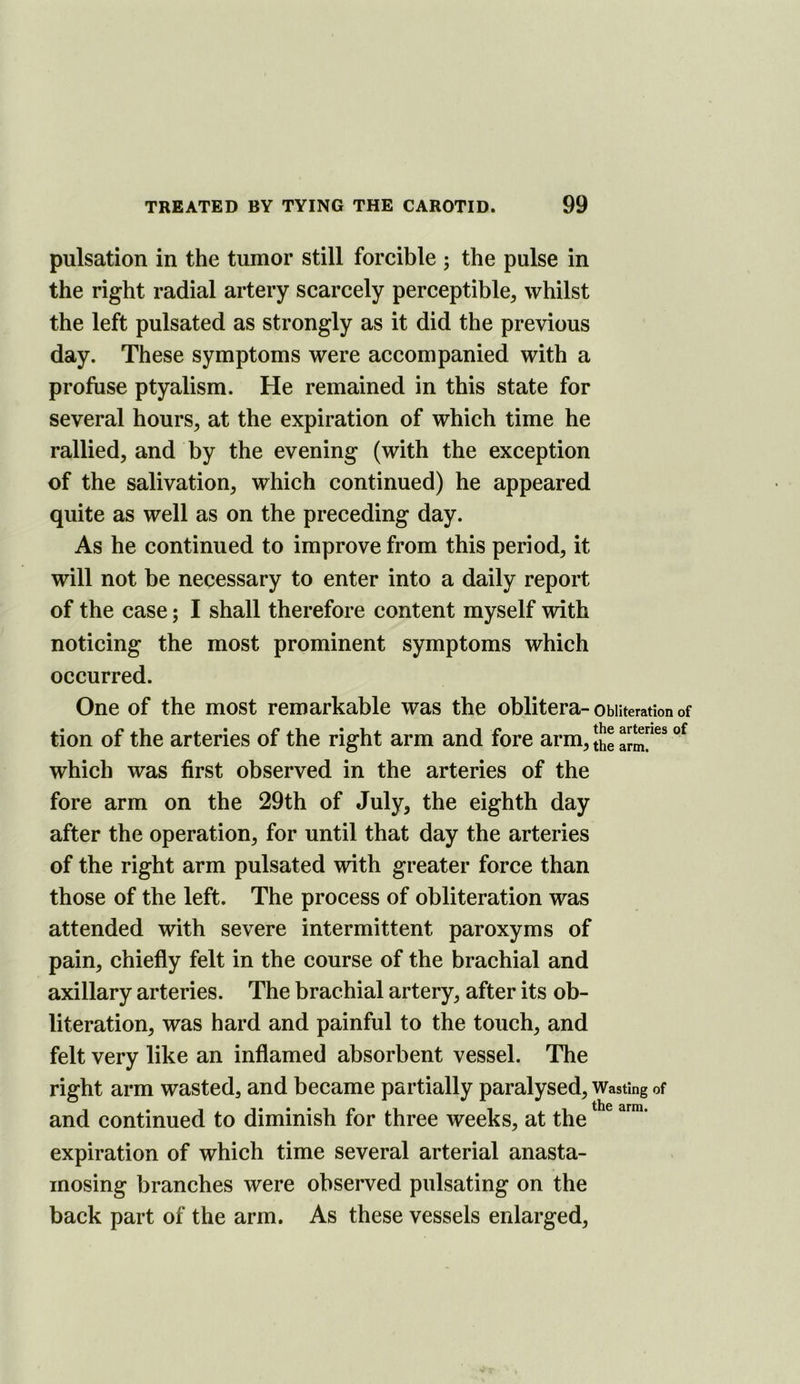 pulsation in the tumor still forcible ; the pulse in the right radial artery scarcely perceptible^ whilst the left pulsated as strongly as it did the previous day. These symptoms were accompanied with a profuse ptyalism. He remained in this state for several hours, at the expiration of which time he rallied, and by the evening (with the exception of the salivation, which continued) he appeared quite as well as on the preceding day. As he continued to improve from this period, it will not be necessary to enter into a daily report of the case; I shall therefore content myself with noticing the most prominent symptoms which occurred. One of the most remarkable was the oblitera-obliteration of tion of the arteries of the right arm and fore arm, Jj]® which was first observed in the arteries of the fore arm on the 29th of July, the eighth day after the operation, for until that day the arteries of the right arm pulsated with greater force than those of the left. The process of obliteration was attended with severe intermittent paroxyms of pain, chiefly felt in the course of the brachial and axillary arteries. The brachial artery, after its ob- literation, was hard and painful to the touch, and felt very like an inflamed absorbent vessel. The right arm wasted, and became partially paralysed. Wasting of and continued to diminish for three weeks, at the expiration of which time several arterial anasta- inosing branches were observed pulsating on the back part of the arm. As these vessels enlarged.