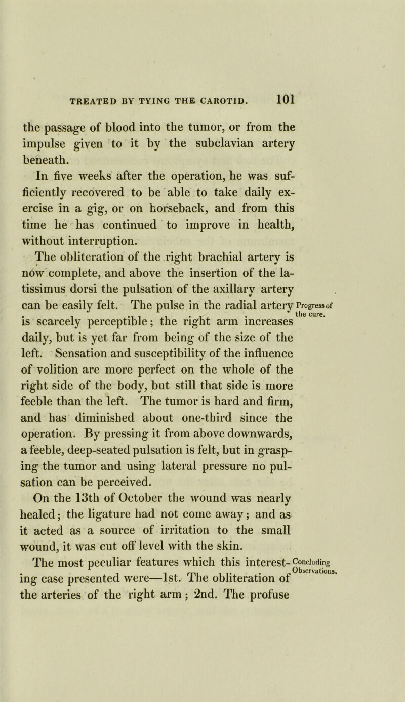 the passage of blood into the tumor, or from the impulse given to it by the subclavian artery beneath. In five weeks' after the operation, he was suf- ficiently recovered to be' able to take daily ex- ercise in a gig, or on horseback, and from this time he has continued to improve in health, without interruption. The obliteration of the right brachial artery is now complete, and above the insertion of the la- tissimus dorsi the pulsation of the axillary artery can be easily felt. The pulse in the radial artery Progressof is scarcely perceptible; the right arm increases daily, but is yet far from being of the size of the left. Sensation and susceptibility of the influence of volition are more perfect on the whole of the right side of the body, but still that side is more feeble than the left. The tumor is hard and firm, and has diminished about one-third since the operation. By pressing it from above downwards, a feeble, deep-seated pulsation is felt, but in grasp- ing the tumor and using lateral pressure no pul- sation can be perceived. On the 13th of October the wound was nearly healed; the ligature had not come away; and as it acted as a source of irritation to the small wound, it was cut off level with the skin. The most peculiar features which this interest- Concluding ing case presented were—1st.* The obliteration of the arteries of the right arm; 2nd. The profuse