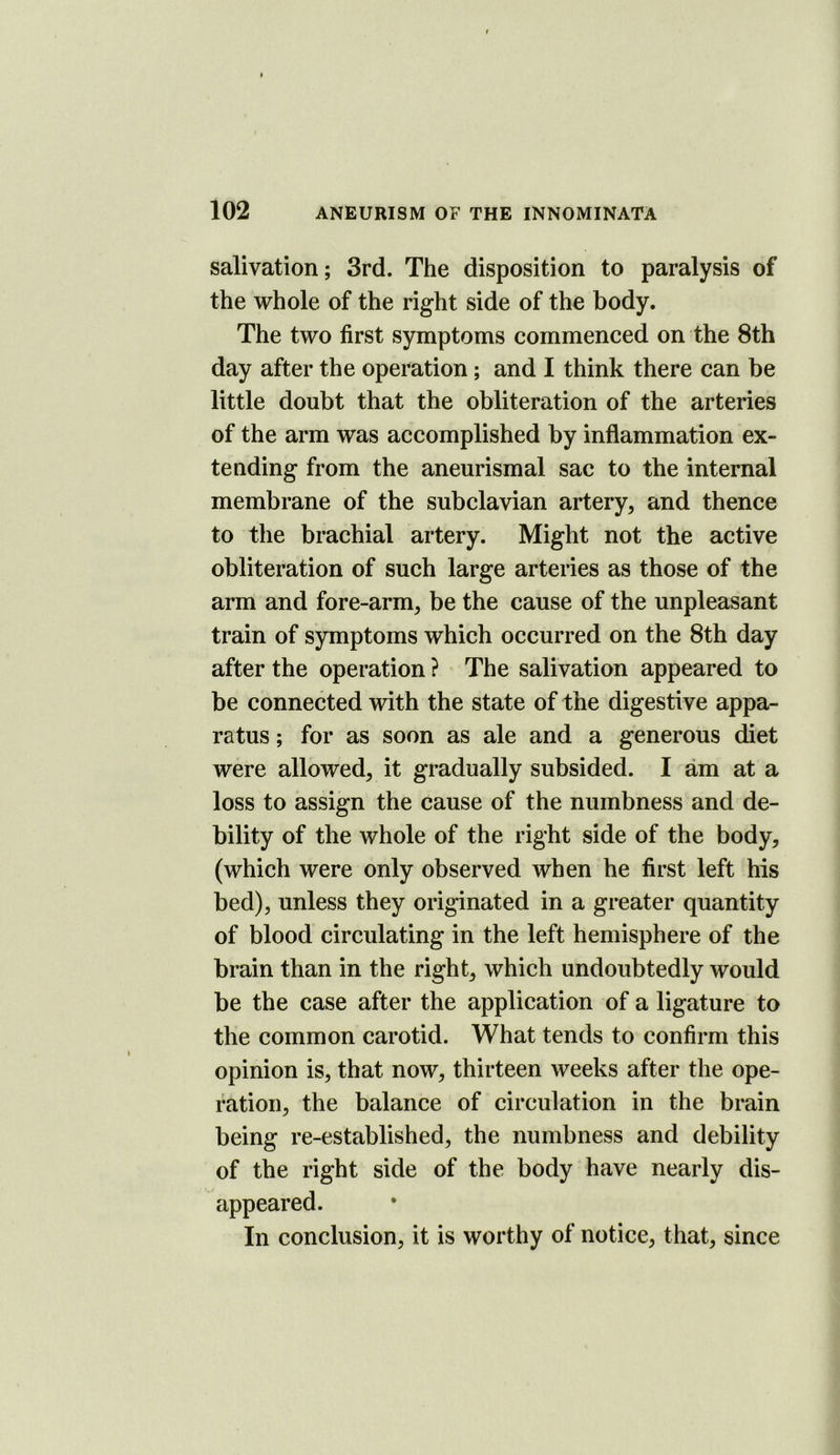 salivation; 3rd. The disposition to paralysis of the whole of the right side of the body. The two first symptoms commenced on the 8th day after the operation; and I think there can be little doubt that the obliteration of the arteries of the arm was accomplished by inflammation ex- tending from the aneurismal sac to the internal membrane of the subclavian artery, and thence to the brachial artery. Might not the active obliteration of such large arteries as those of the arm and fore-arm, be the cause of the unpleasant train of symptoms which occurred on the 8th day after the operation ? The salivation appeared to be connected with the state of the digestive appa- ratus ; for as soon as ale and a generous diet were allowed, it gradually subsided. I am at a loss to assign the cause of the numbness and de- bility of the whole of the right side of the body, (which were only observed when he first left his bed), unless they originated in a greater quantity of blood circulating in the left hemisphere of the brain than in the right, which undoubtedly would be the case after the application of a ligature to the common carotid. What tends to confirm this opinion is, that now, thirteen weeks after the ope- ration, the balance of circulation in the brain being re-established, the numbness and debility of the right side of the body have nearly dis- appeared. In conclusion, it is worthy of notice, that, since