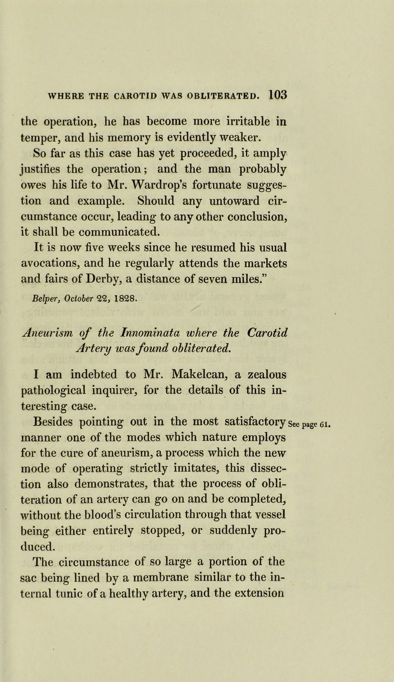 the operation, he has become more irritable in temper, and his memory is evidently weaker. So far as this case has yet proceeded, it amply justifies the operation; and the man probably owes his life to Mr. Wardrop’s fortunate sugges- tion and example. Should any untoward cir- cumstance occur, leading to any other conclusion, it shall be communicated. It is now five weeks since he resumed his usual avocations, and he regularly attends the markets and fairs of Derby, a distance of seven miles.” Belper, October 22, 1828. Aneurism of the Innominata where the Carotid Artery was found obliterated, I am indebted to Mr. Makelcan, a zealous pathological inquirer, for the details of this in- teresting case. Besides pointing out in the most satisfactory see page ei. manner one of the modes which nature employs for the cure of aneurism, a process which the new mode of operating strictly imitates, this dissec- tion also demonstrates, that the process of obli- teration of an artery can go on and be completed, without the blood’s circulation through that vessel being either entirely stopped, or suddenly pro- duced. The circumstance of so large a portion of the sac being lined by a membrane similar to the in- ternal tunic of a healthy artery, and the extension