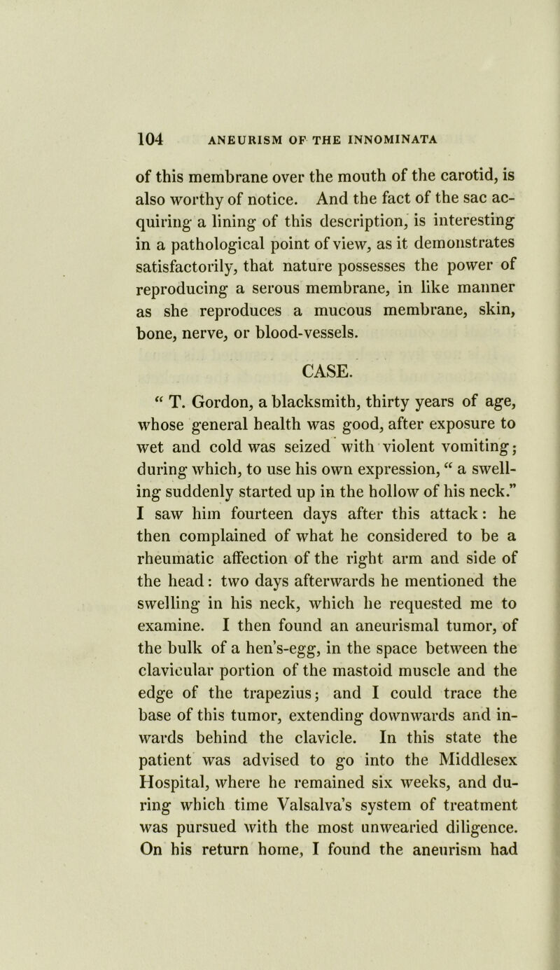 of this membrane over the month of the carotid, is also worthy of notice. And the fact of the sac ac- quiring a lining of this description, is interesting in a pathological point of view, as it demonstrates satisfactorily, that nature possesses the power of reproducing a serous membrane, in like manner as she reproduces a mucous membrane, skin, bone, nerve, or blood-vessels. CASE. T. Gordon, a blacksmith, thirty years of age, whose general health was good, after exposure to wet and cold was seized with violent vomiting; during which, to use his own expression, a swell- ing suddenly started up in the hollow of his neck.” I saw him fourteen davs after this attack: he then complained of what he considered to be a rheumatic affection of the right arm and side of the head: two days afterwards he mentioned the swelling in his neck, which he requested me to examine. I then found an aneurismal tumor, of the bulk of a hen’s-egg, in the space between the clavicular portion of the mastoid muscle and the edge of the trapezius; and I could trace the base of this tumor, extending downwards and in- wards behind the clavicle. In this state the patient was advised to go into the Middlesex Hospital, where he remained six weeks, and du- ring which time Valsalva’s system of treatment was pursued with the most unwearied diligence. On his return home, I found the aneurism had