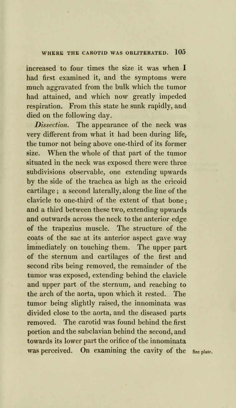 increased to four times the size it was when I had first examined it^ and the symptoms were much aggravated from the bulk which the tumor had attained, and which now greatly impeded respiration. From this state he sunk rapidly, and died on the following day. Dissection. The appearance of the neck was very different from what it had been during life, the tumor not being above one-third of its former size. When the whole of that part of the tumor situated in the neck was exposed there were three subdivisions observable, one extending upwards by the side of the trachea as high as the cricoid cartilage ; a second laterally, along the line of the clavicle to one-third of the extent of that bone; and a third between these two, extending upwards and outwards across the neck to the anterior edge of the trapezius muscle. The structure of the coats of the sac at its anterior aspect gave way immediately on touching them. The upper part of the sternum and cartilages of the first and second ribs being removed, the remainder of the tumor was exposed, extending behind the clavicle and upper part of the sternum, and reaching to the arch of the aorta, upon which it rested. The tumor being slightly raised, the iniiominata was divided close to the aorta, and the diseased parts removed. The carotid was found behind the first portion and the subclavian behind the second, and towards its lower part the orifice of the innominata was perceived. On examining the cavity of the See plate