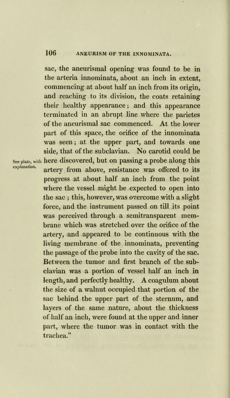 sac, the aneurismal opening was found to be in the arteria innominata, about an inch in extent, commencing at about half an inch from its origin, and reaching to its division, the coats retaining their healthy appearance; and this appearance terminated in an abrupt line where the parietes of the aneurismal sac commenced. At the lower part of this space, the orifice of the innominata was seen; at the upper part, and towards one side, that of the subclavian. No carotid could be See plate, with here discovered, but on passing a probe along this explanation. fi'om abovc, resistaiico was offered to its progress at about half an inch from the point where the vessel might be expected to open into the sac ; this, however, was overcome with a slight force, and the instrument passed on till its point was perceived through a semitransparent mem- brane which was stretched over the orifice of the artery, and appeared to be continuous with the living membrane of the innominata, preventing the passage of the probe into the cavity of the sac. Between the tumor and first branch of the sub- clavian was a portion of vessel half an inch in length, and perfectly healthy. A coagulum about the size of a walnut occupied, that portion of the sac behind the upper part of the sternum, and layers of the same nature, about the thickness of half an inch, were found at the upper and inner part, where the tumor was in contact with the trachea.”