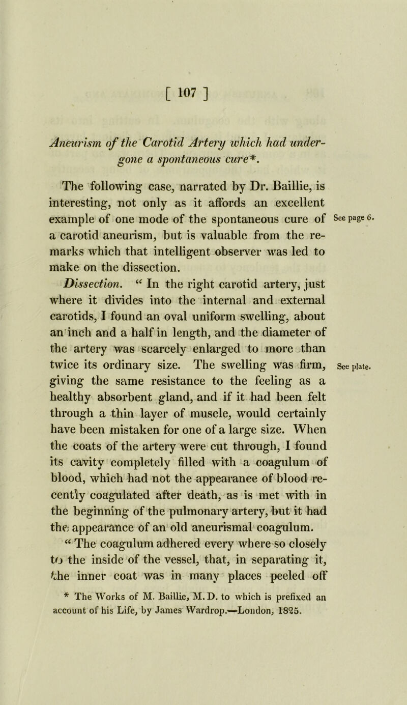 Aneurism of the Carotid Artery which had under- gone a spontaneous cure^. The following case^ narrated by Dr. Baillie, is interesting, not only as it affords an excellent example of one mode of the spontaneous cure of See page 6. a carotid aneurism, but is valuable from the re- marks which that intelligent observer was led to make on the dissection. Dissection, In the right carotid artery, just where it divides into the internal and external carotids, I found an oval uniform swelling, about an'inch and a half in length, and the diameter of the artery was scarcely enlarged to more than twice its ordinary size. The swelling was firm, See plate, giving the same resistance to the feeling as a healthy absorbent gland, and if it had been felt through a thin layer of muscle, would certainly have been mistaken for one of a large size. When the coats of the artery were cut through, I found its cavity completely filled with a coagulum of blood, which had not the appearance of blood re- cently coagulated after death, as‘is met with in the beginning of the pulmonary artery, but it had the appearance of an old aneurismal'coagulum. The coagulum adhered every where so closely to the inside of the vessel, that, in separating it, ^ohe inner coat was in many places peeled off * The Works of M. Baillie, M. D. to which is prefixed an account of his Life, by James Wardrop.—London, 1825.