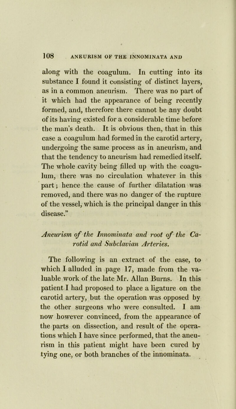 along with the coagulurn. In cutting into its substance I found it consisting of distinct layers, as in a common aneurism. There was no part of it which had the appearance of being recently formed, and, therefore there cannot be any doubt of its having existed for a considerable time before the man’s death. It is obvious then, that in this case a coagulurn had formed in the carotid artery, undergoing the same process as in aneurism, and that the tendency to aneurism had remedied itself. The whole cavity being fdled up with the coagu- lum, there was no circulation whatever in this part; hence the cause of further dilatation was removed, and there was no danger of the rupture of the vessel,' which is the principal danger in this disease.” Aneurism of the Innominata and roof of the Ca- rotid and Subclavian Arteries, The following is an extract of the case, to which I alluded in page 17, made from the va- luable work of the late Mr. Allan Burns. In this patient I had proposed to place a ligature on the carotid artery, but the operation was opposed by the other surgeons who were consulted. I am now however convinced, from the appearance of the parts on dissection, and result of the opera- tions which I have since performed, that the aneu- rism in this patient might have been cured by tying one, or both branches of the innominata.
